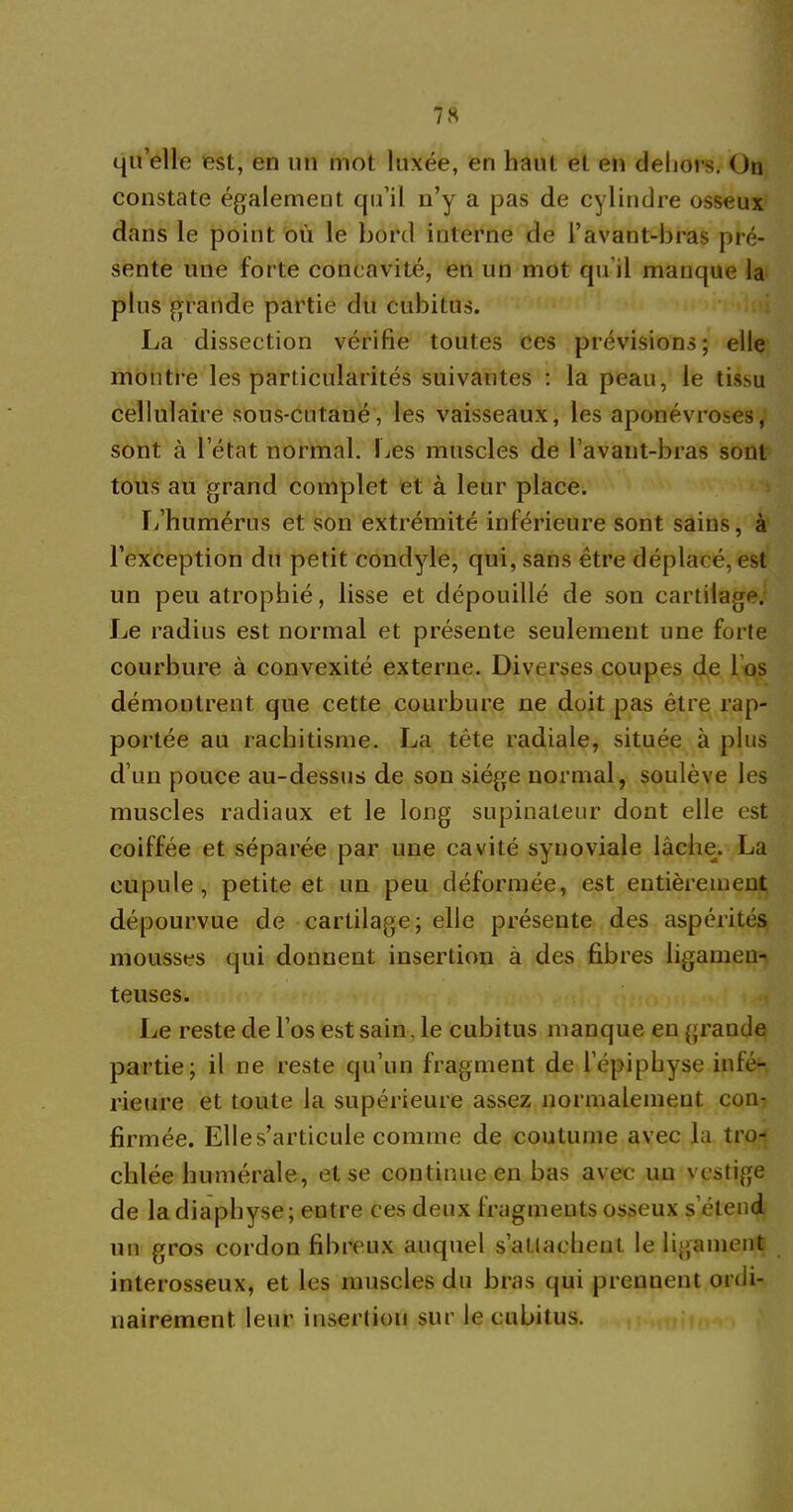 qu’elle est, en un mot luxée, en haut et en dehors. On constate également qu’il n’y a pas de cylindre osseux dans le point où le bord interne de l’avant-bras pré- sente une forte concavité, en un mot qu’il manque la plus grande partie du cubitus. La dissection vérifie toutes ces prévisions; elle montre les particularités suivantes : la peau, le tissu cellulaire sous-cutané, les vaisseaux, les aponévroses, sont à l’état normal. Les muscles de l’avaiit-bras sont tous au grand complet et à leur place. L’humérus et son extrémité inférieure sont sains, à l’exception du petit condyle, qui, sans être déplacé, est un peu atrophié, lisse et dépouillé de son cartilage. Le radius est normal et présente seulement une forte courbure à convexité externe. Diverses coupes de l os démontrent que cette courbure ne doit pas être rap- portée au rachitisme. La tête radiale, située à plus d’un pouce au-dessus de son siège normal, soulève les muscles radiaux et le long supinateur dont elle est coiffée et séparée par une cavité synoviale lâche. La cupule, petite et un peu déformée, est entièrement dépourvue de cartilage; elle présente des aspérités mousses qui donnent insertion à des fibres ligamen- teuses. Le reste de l’os est sain. le cubitus manque en grande partie; il ne reste qu’un fragment de l’épiphyse infé- rieure et toute la supérieure assez normalement con- firmée. Elles’articule comme de coutume avec la tro- chlée humérale, et se continue en bas avec un vestige de la diapbyse; entre ces deux fragments osseux s’étend un gros cordon fibreux auquel s'attachent le ligament interosseux, et les muscles du bras qui prennent ordi- nairement. leur insertion sur le cubitus.