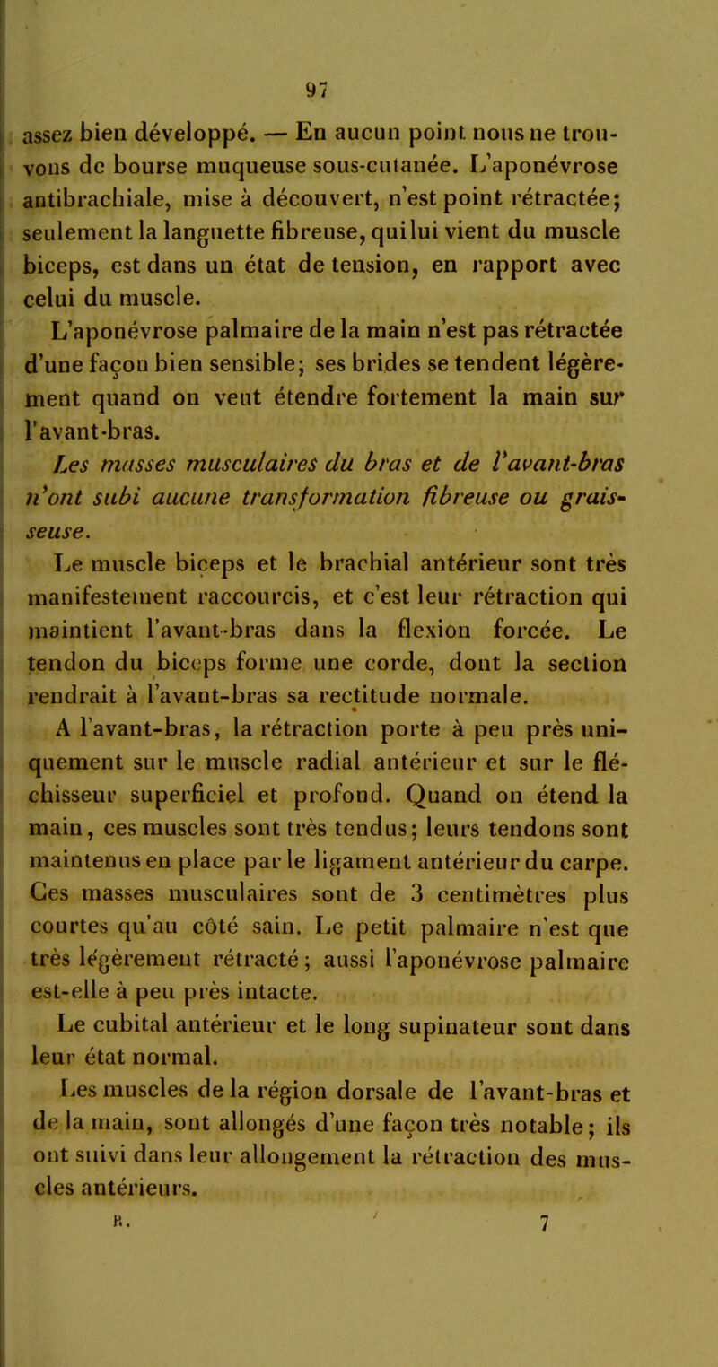 assez bien développé. — En aucun point, nous ne trou- vons de bourse muqueuse sous-cutanée. L’aponévrose antibrachiale, mise à découvert, n’est point rétractée; seulement la languette fibreuse, quilui vient du muscle biceps, est dans un état de tension, en rapport avec celui du muscle. L’aponévrose palmaire de la main n’est pas rétractée d’une façon bien sensible; ses brides se tendent légère- ment quand on veut étendre fortement la main sur l’avant-bras. Les masses musculaires du bras et de Vavant-bras ii ont subi aucune transformation fibreuse ou grais- seuse. Le muscle biceps et le brachial antérieur sont très manifestement raccourcis, et c’est leur rétraction qui maintient l’avant-bras dans la flexion forcée. Le tendon du biceps forme une corde, dont la section rendrait à l’avant-bras sa rectitude normale. A l’avant-bras, la rétraction porte à peu près uni- quement sur le muscle radial antérieur et sur le flé- chisseur superficiel et profond. Quand on étend la main, ces muscles sont très tendus; leurs tendons sont maintenus en place par le ligament antérieur du carpe. Ces masses musculaires sont de 3 centimètres plus courtes qu’au côté sain. Le petit palmaire n'est que très légèrement rétracté; aussi l’aponévrose palmaire est-elle à peu près intacte. Le cubital antérieur et le long supinateur sont dans leur état normal. Les muscles delà région dorsale de l’avant-bras et de la main, sont allongés d’une façon très notable; ils ont suivi dans leur allongement la rétraction des mus- cles antérieurs. H. 7