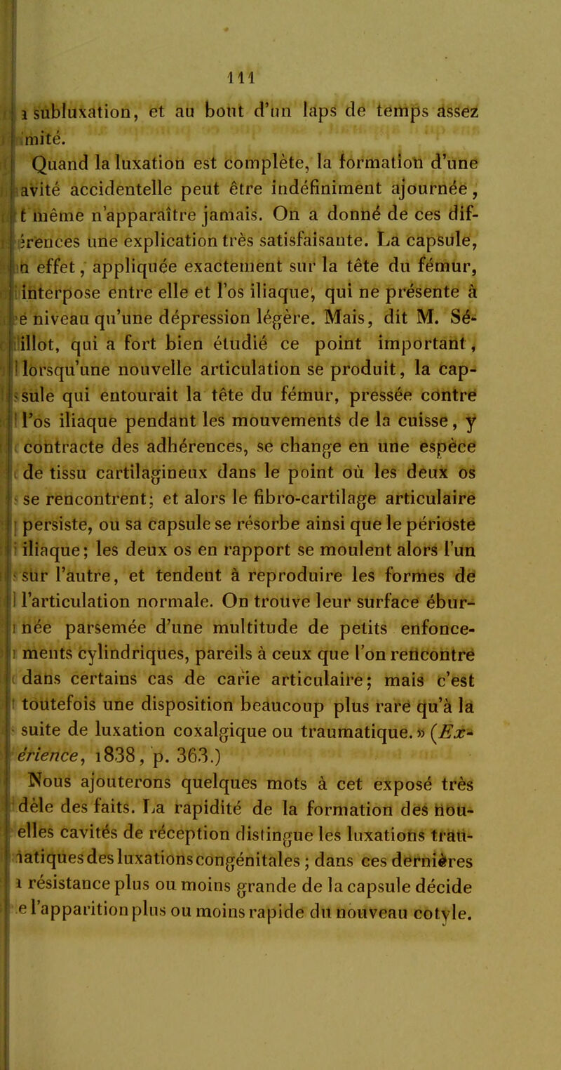 i subluxation, et au bout d’un laps de temps assez mité. Quand la luxation est complète, la formation d’une avité accidentelle peut être indéfiniment ajournée, t même n’apparaître jamais. On a donné de ces dif- îrences une explication très satisfaisante. La capsule, □ effet, appliquée exactement sur la tête du fémur, interpose entre elle et l’os iliaque1, qui ne présente à e niveau qu’une dépression légère. Mais, dit M. Sé- illot, qui a fort bien étudié ce point important , lorsqu’une nouvelle articulation se produit, la cap- sule qui entourait la tête du fémur, pressée contre 1 l’os iliaque pendant les mouvements de la cuisse, y contracte des adhérences, se change en une espèce de tissu cartilagineux dans le point où les deux os se rencontrent; et alors le fibro-cartilage articulaire persiste, ou sa capsule se résorbe ainsi que le périoste iliaque; les deux os en rapport se moulent alors l’un I sur l’autre, et tendent à reproduire les formes de i l’articulation normale. On trouve leur surface ébur- i née parsemée d’une multitude de petits enfonce- i ments cylindriques, pareils à ceux que l’on rencontre dans certains cas de carie articulaire; mais c’est toutefois une disposition beaucoup plus rare qu’à la suite de luxation coxalgique ou traumatique. » {Ex- érience, i838, p. 363.) Nous ajouterons quelques mots à cet exposé très dèle des faits. lia rapidité de la formation des tiou- elles cavités de réception distingue les luxations trati- latiquesdesluxationscongénitales ; dans ces dernières i résistance plus ou moins grande de la capsule décide e l’apparition plus ou moins rapide du nouveau cotyle.