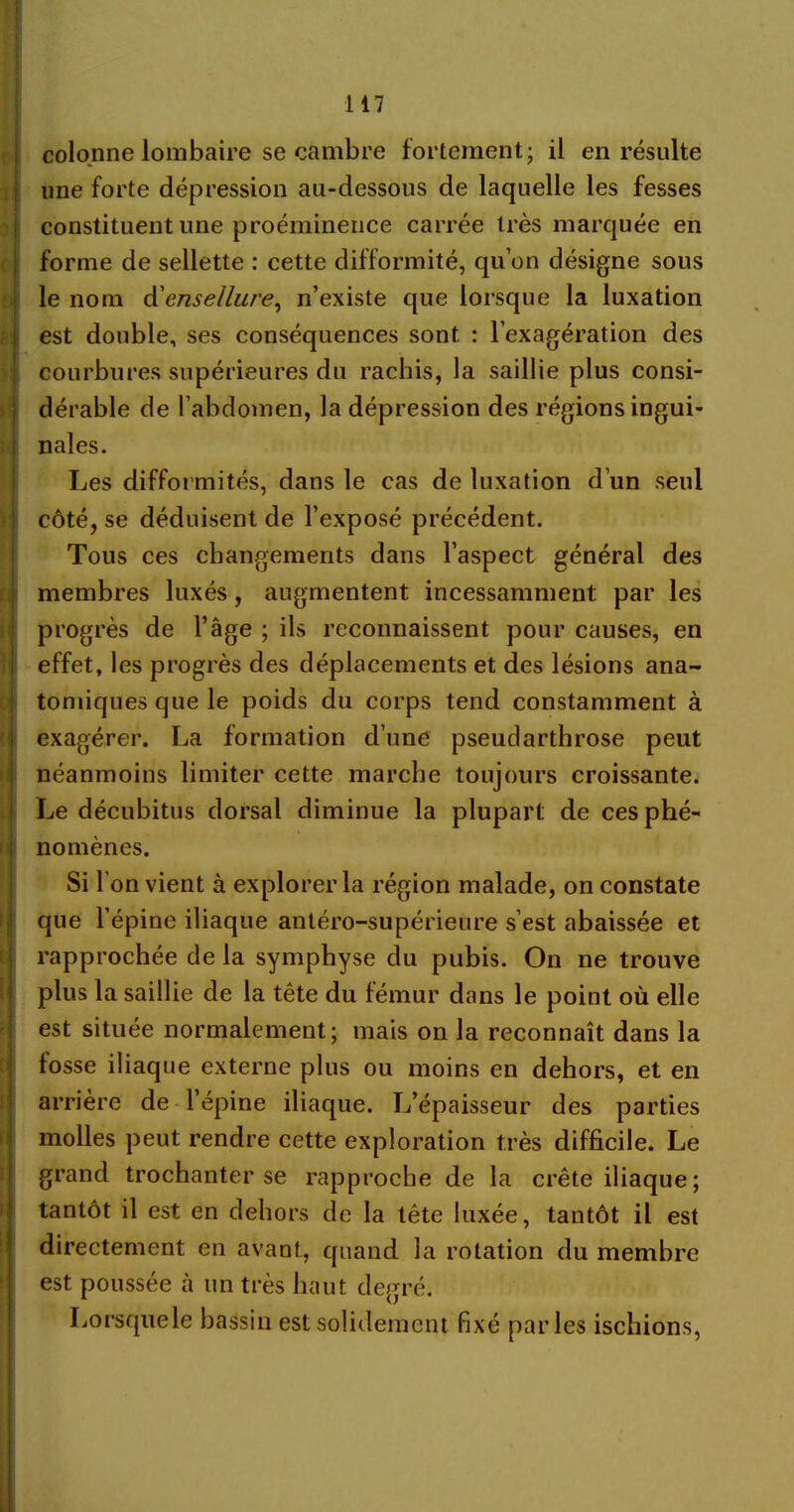 colonne lombaire se cambre fortement; il en résulte une forte dépression au-dessous de laquelle les fesses constituent une proéminence carrée très marquée en forme de sellette : cette difformité, qu’on désigne sous le nom cYensellur'e, n’existe que lorsque la luxation est double, ses conséquences sont : l’exagération des courbures supérieures du rachis, la saillie plus consi- dérable de l’abdomen, la dépression des régions ingui- nales. Les difformités, dans le cas de luxation d’un seul côté, se déduisent de l’exposé précédent. Tous ces changements dans l’aspect général des membres luxés, augmentent incessamment par les progrès de l’âge ; ils reconnaissent pour causes, en effet, les progrès des déplacements et des lésions ana- tomiques que le poids du corps tend constamment à exagérer. La formation d’une pseudarthrose peut néanmoins limiter cette marche toujours croissante. Le décubitus dorsal diminue la plupart de ces phé- nomènes. Si l’on vient à explorer la région malade, on constate que l’épine iliaque antéro-supérieure s’est abaissée et rapprochée de la symphyse du pubis. On ne trouve plus la saillie de la tête du fémur dans le point où elle est située normalement; mais on la reconnaît dans la fosse iliaque externe plus ou moins en dehors, et en arrière de l’épine iliaque. L’épaisseur des parties molles peut rendre cette exploration très difficile. Le grand trochanter se rapproche de la crête iliaque; tantôt il est en dehors de la tête luxée, tantôt il est directement en avant, quand la rotation du membre est poussée à un très haut degré. Lorsquele bassin est solidement fixé parles ischions,