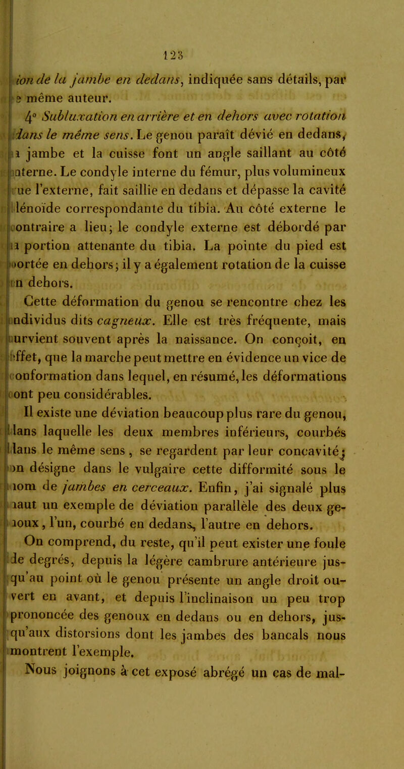 ion cle la jambe en dedans, indiquée sans détails, par s1 même auteur. 4° Subluxation en arrière et en dehors avec rotation dans le même sens. Le genou paraît dévié en dedans, i jambe et la cuisse font un angle saillant au côté aterne. Le condyle interne du fémur, plus volumineux ue l’externe, fait saillie en dedans et dépasse la cavité lénoïde correspondante du tibia. Au côté externe le contraire a lieu; le condyle externe est débordé par u portion attenante du tibia. La pointe du pied est •ortée en dehors ; il y a également rotation de la cuisse m dehors. Cette déformation du genou se rencontre chez les ndividus dits cagneux. Elle est très fréquente, mais i urvient souvent après la naissance. On conçoit, en ; ’ffet, que la marche peut mettre en évidence un vice de onformation dans lequel, en résumé, les déformations ont peu considérables. Il existe une déviation beaucoup plus rare du genou, dans laquelle les deux membres inférieurs, courbés ilans le même sens , se regardent par leur concavitéj m désigne dans le vulgaire cette difformité sous le îom de jambes en cerceaux. Enfin, j’ai signalé plus laut un exemple de déviation parallèle des deux ge- aoux, 1 un, courbé en dedans^ l’autre en dehors. On comprend, du reste, qu’il peut exister une foule Je degrés, depuis la légère cambrure antérieure jus- qu au point où le genou présente un angle droit ou- vert en avant, et depuis l’inclinaison un peu trop prononcée des genoux en dedans ou en dehors, jus- qu’aux distorsions dont les jambes des bancals nous montrent l’exemple. Nous joignons à cet exposé abrégé un cas de mal-