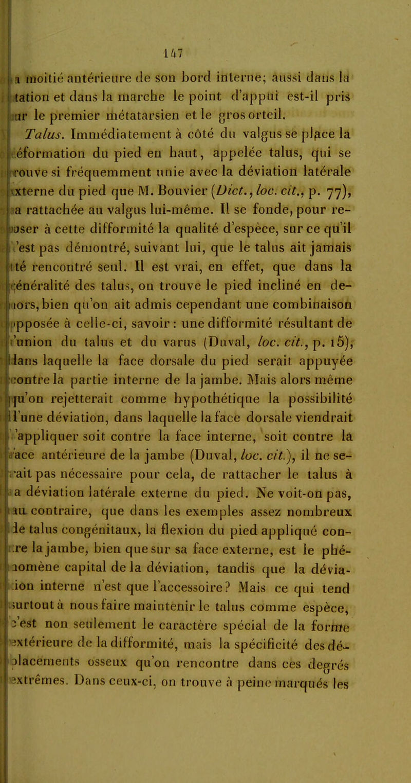 a moitié antérieure de son bord interne; aussi dans la tation et dans la marche le point d’appui est-il pris ur le premier métatarsien et le gros orteil. Talus. Immédiatement à côté du valgus se place la , éformation du pied en haut, appelée talus, qui se rouve si fréquemment unie avec la déviation latérale externe du pied que M. Bouvier (Dict., loc. cit., p. 77), a rattachée au valgus lui-même. Il se fonde, pour re- jser à cette difformité la qualité d’espèce, sur ce qu’il est pas démontré, suivant lui, que le talus ait jamais tté rencontré seul. Il est vrai, en effet, que dans la Igénéralité des talus, on trouve le pied incliné en de- ; tors, bien qu’on ait admis cependant une combinaison ipposée à celle-ci, savoir: une difformité résultant de t’union du talus et du varus (Duval, loc. cit., p. i5), dans laquelle la face dorsale du pied serait appuyée ■ contre la partie interne de la jambe. Mais alors même qu’on rejetterait comme hypothétique la possibilité |i l’une déviation, dans laquelle la face dorsale viendrait appliquer soit contre la face interne, soit contre la ace antérieure de la jambe (Duval, loc. cit.), il ne se- I h 'ait pas nécessaire pour cela, de rattacher le talus à ! a déviation latérale externe du pied. Ne voit-on pas, i iau contraire, que dans les exemples assez nombreux j le talus congénitaux, la flexion du pied appliqué con- J :re la jambe, bien que sur sa face externe, est le phé- ! aomène capital delà déviation, tandis que la dévia- ! ion interne n’est que l’accessoire? Mais ce qui tend surtout a nous faire maintenir le talus comme espèce, (l - est non seulement le caractère spécial de la forme Irextérieure de la difformité, mais la spécificité des dé- 1 | placements osseux qu’on rencontre dans ces degrés ilj extrêmes. Dans ceux-ci, on trouve à peine marqués les