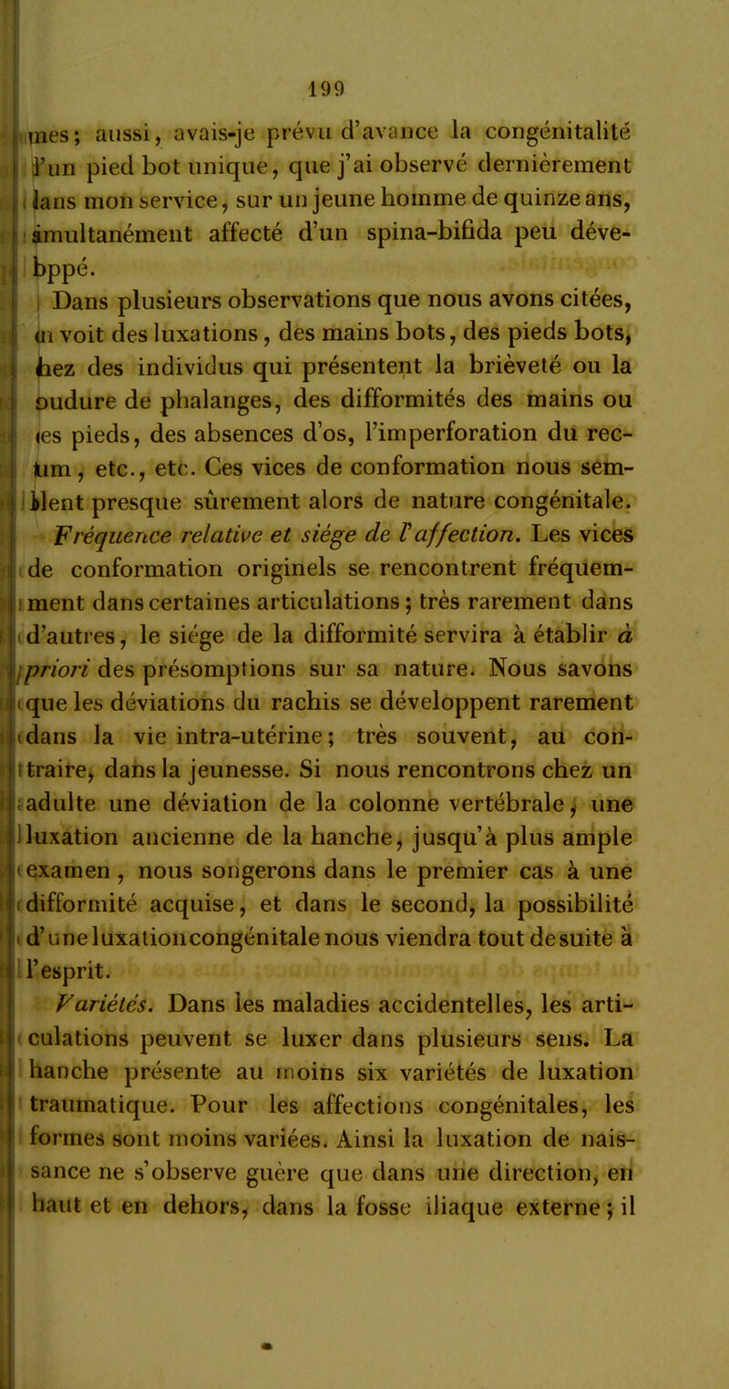 H il mes; aussi, avais-je prévu d’avance la congénitalité à’un pied bot unique, que j’ai observé dernièrement ians mon service, sur un jeune homme de quinze ans, simultanément affecté d’un spina-bifida peu déve- bppé. Dans plusieurs observations que nous avons citées, (il voit des luxations, des mains bots, des pieds bots, hez des individus qui présentent la brièveté ou la oudure de phalanges, des difformités des mains ou (es pieds, des absences d’os, l’imperforation du rec- Um, etc., etc. Ces vices de conformation nous sem- ilent presque sûrement alors de nature congénitale. Fréquence relative et siège de Vaffection. Les vices de conformation originels se rencontrent fréquem- I ment dans certaines articulations ; très rarement dans Ikd’autres, le siège de la difformité servira à établir à jpriori des présomptions sur sa nature. Nous savons d cque les déviations du rachis se développent rarement (dans la vie intra-utérine ; très souvent, au con- ttraire, dans la jeunesse. Si nous rencontrons chez un adulte une déviation de la colonne vertébrale, une iluxation ancienne de la hanche, jusqu’à plus ample ' examen , nous songerons dans le premier cas à une i difformité acquise, et dans le second, la possibilité • d’une luxationcongénitale nous viendra tout de suite à l’esprit. Variétés. Dans les maladies accidentelles, les arti- culations peuvent se luxer dans plusieurs sens. La hanche présente au moins six variétés de luxation traumatique. Pour les affections congénitales, les formes sont moins variées. Ainsi la luxation de nais- sance ne s’observe guère que dans une direction, en haut et en dehors, dans la fosse iliaque externe; il