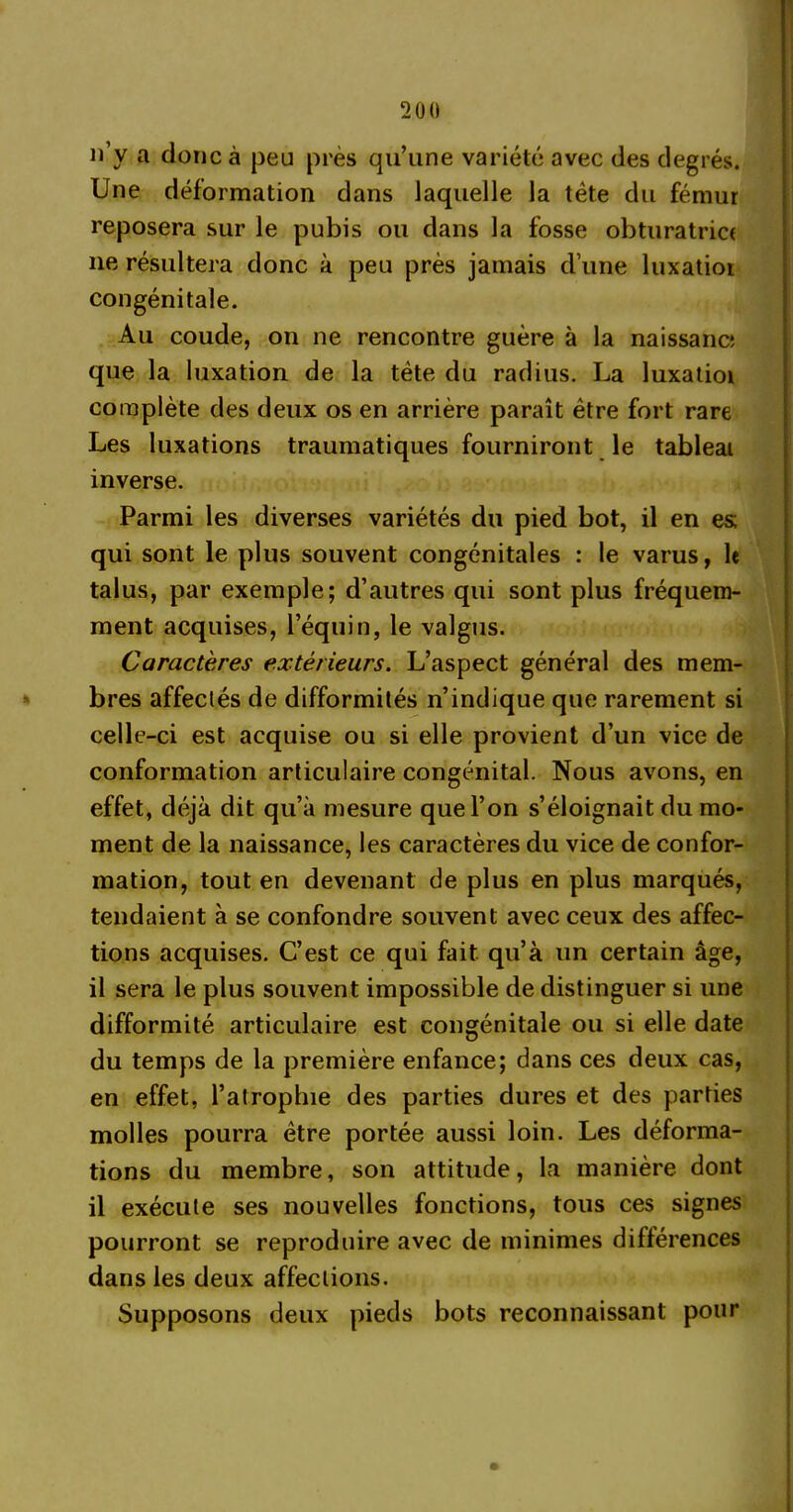 n’y a donc à peu près qu’une variété avec des degrés. Une déformation dans laquelle la tète du fémur reposera sur le pubis ou dans la fosse obturatrice ne résultera donc à peu près jamais d’une luxatior congénitale. Au coude, on ne rencontre guère à la naissanc; que la luxation de la tète du radius. La luxatioi complète des deux os en arrière paraît être fort rare Les luxations traumatiques fourniront le tableai inverse. Parmi les diverses variétés du pied bot, il en es; qui sont le plus souvent congénitales : le varus, le talus, par exemple; d’autres qui sont plus fréquem- ment acquises, l’équin, le valgus. Caractères extérieurs. L’aspect général des mem- bres affectés de difformités n’indique que rarement si celle-ci est acquise ou si elle provient d’un vice de conformation articulaire congénital. Nous avons, en effet, déjà dit qu’à mesure que l’on s’éloignait du mo- ment de la naissance, les caractères du vice de confor- mation, tout en devenant de plus en plus marqués, tendaient à se confondre souvent avec ceux des affec- tions acquises. C’est ce qui fait, qu’à un certain âge, il sera le plus souvent impossible de distinguer si une difformité articulaire est congénitale ou si elle date du temps de la première enfance; dans ces deux cas, en effet, l’atrophie des parties dures et des parties molles pourra être portée aussi loin. Les déforma- tions du membre, son attitude, la manière dont il exécute ses nouvelles fonctions, tous ces signes pourront se reproduire avec de minimes différences dans les deux affections. Supposons deux pieds bots reconnaissant pour