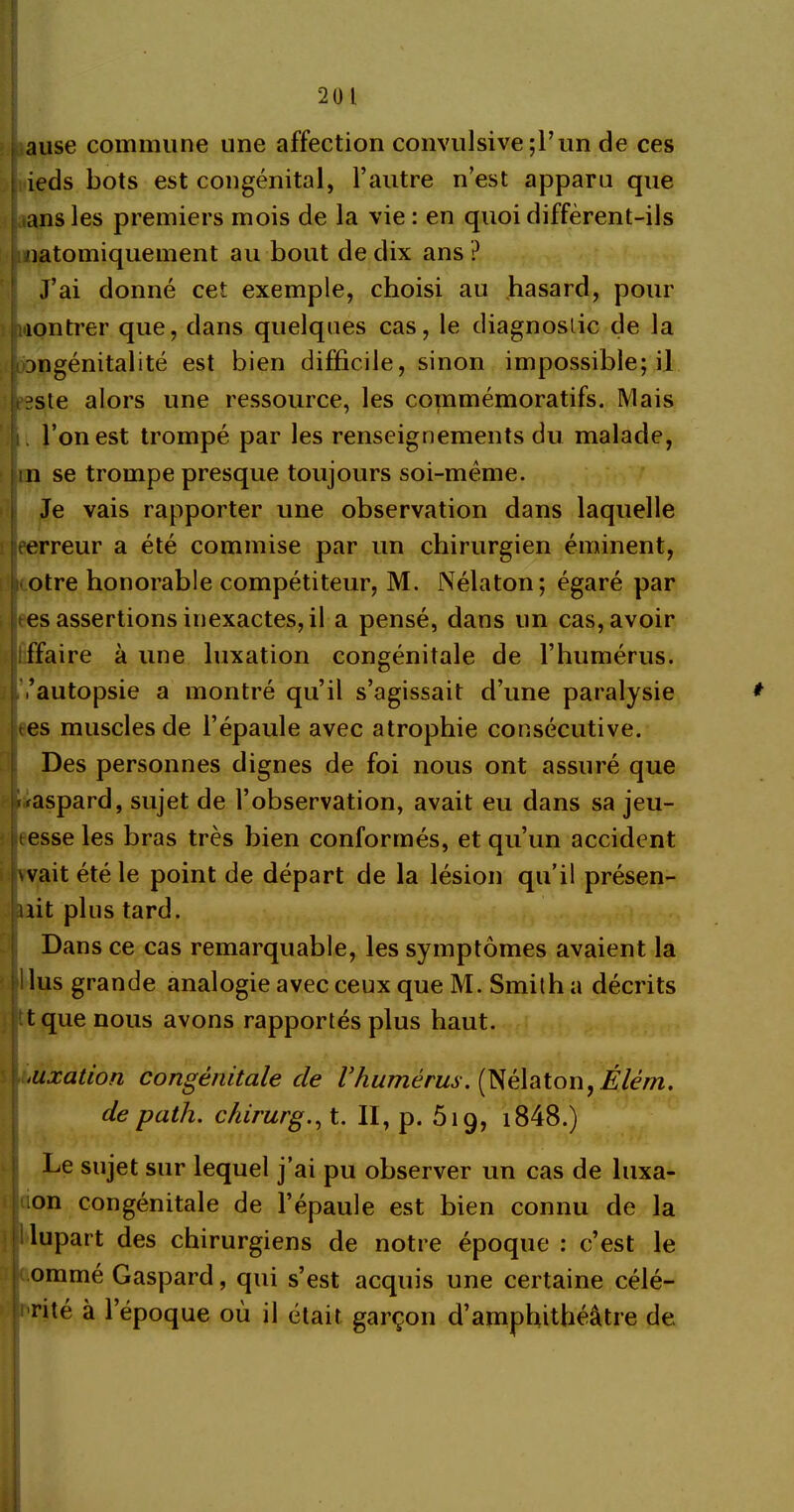 20 1 ause commune une affection convulsive;!’un de ces ieds bots est congénital, l’autre n’est apparu que ans les premiers mois de la vie : en quoi diffèrent-ils uatomiquement au bout de dix ans ? J’ai donné cet exemple, choisi au hasard, pour montrer que, dans quelques cas, le diagnostic de la angénitalité est bien difficile, sinon impossible; il ,2ste alors une ressource, les commémoratifs. Mais l’on est trompé par les renseignements du malade, in se trompe presque toujours soi-mème. Je vais rapporter une observation dans laquelle eerreur a été commise par un chirurgien éminent, otre honorable compétiteur, M. Nélaton; égaré par es assertions inexactes, il a pensé, dans un cas, avoir affaire à une luxation congénitale de l’humérus, /autopsie a montré qu’il s’agissait d’une paralysie * tes muscles de l’épaule avec atrophie consécutive. Des personnes dignes de foi nous ont assuré que -raspard, sujet de l’observation, avait eu dans sa jeu- tesse les bras très bien conformés, et qu’un accident wait été le point de départ de la lésion qu’il présen- tait plus tard. Dans ce cas remarquable, les symptômes avaient la i lus grande analogie avec ceux que M. Smilh a décrits tque nous avons rapportés plus haut. iUxation congénitale cle l’humérus. (Nélaton, Élèm. de path. chirurg., t. II, p. 519, i848.) Le sujet sur lequel j’ai pu observer un cas de luxa* 11 lon congénitale de l’épaule est bien connu de la plupart des chirurgiens de notre époque : c’est le ommé Gaspard, qui s’est acquis une certaine célé- rité à l’époque où il était garçon d’amphithéâtre de