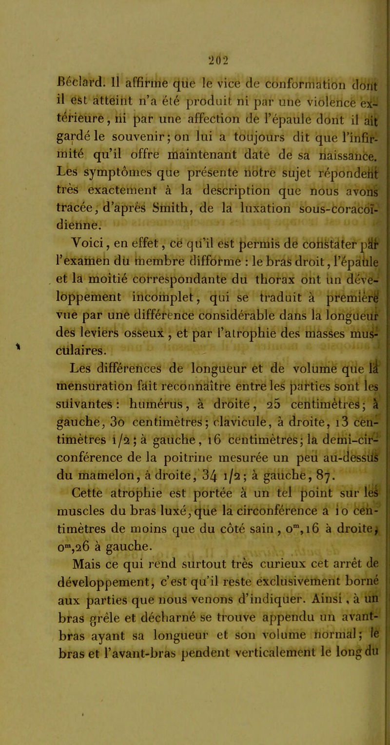 ‘202 fiéclard. Il affirme que le vice de conformation dont il est atteint n’a été produit ni par une violence ex- térieure , ni par une affection de l’épaule dont il ait gardé le souvenir; on lui a toujours clit que l’infir- mité qu’il offre maintenant date de sa naissance. Les symptômes que présente notre sujet répondeht très exactement à la description que nous avons tracée, d’après Smith, de la luxation sous-coracoï- dienne. Voici, en effet, ce qu’il est permis de constater pÜr l’examen du membre difforme : le bras droit, l’épaiile et la moitié correspondante du thorax ont un déve- loppement incomplet, qui se traduit à première vue par une différence considérable dans la longueur des leviers osseux , et par l’atrophie des masses mus- culaires. Les différences de longueur et de volume que \i mensuration fait reconnaître entre les parties sont les suivantes: humérus, à droite, 25 centimètres; à gauche, 3o centimètres; clavicule, à droite, i3 cen- timètres 1/2; à gauche, 16 centimètres; la demi-cir- conférence de la poitrine mesurée un peu au-dessiis du mamelon, â'droite, 34 1/2; à gauche, 87. Cette atrophie est portée à un tel point sur les muscles du bras luxé, que la circonférence a io cen- timètres de moins que du côté sain, om, 16 à droite^ om,26 à gauche. Mais ce qui rend surtout très curieux cet arrêt de développement, c’est qu’il reste exclusivement borné aux parties que nous venons d’indiquer. Ainsi, à un bras grêle et décharné se trouve appenclu un avant- bras ayant sa longueur et son volume normal; le bras et l’avant-bras pendent verticalement le long du