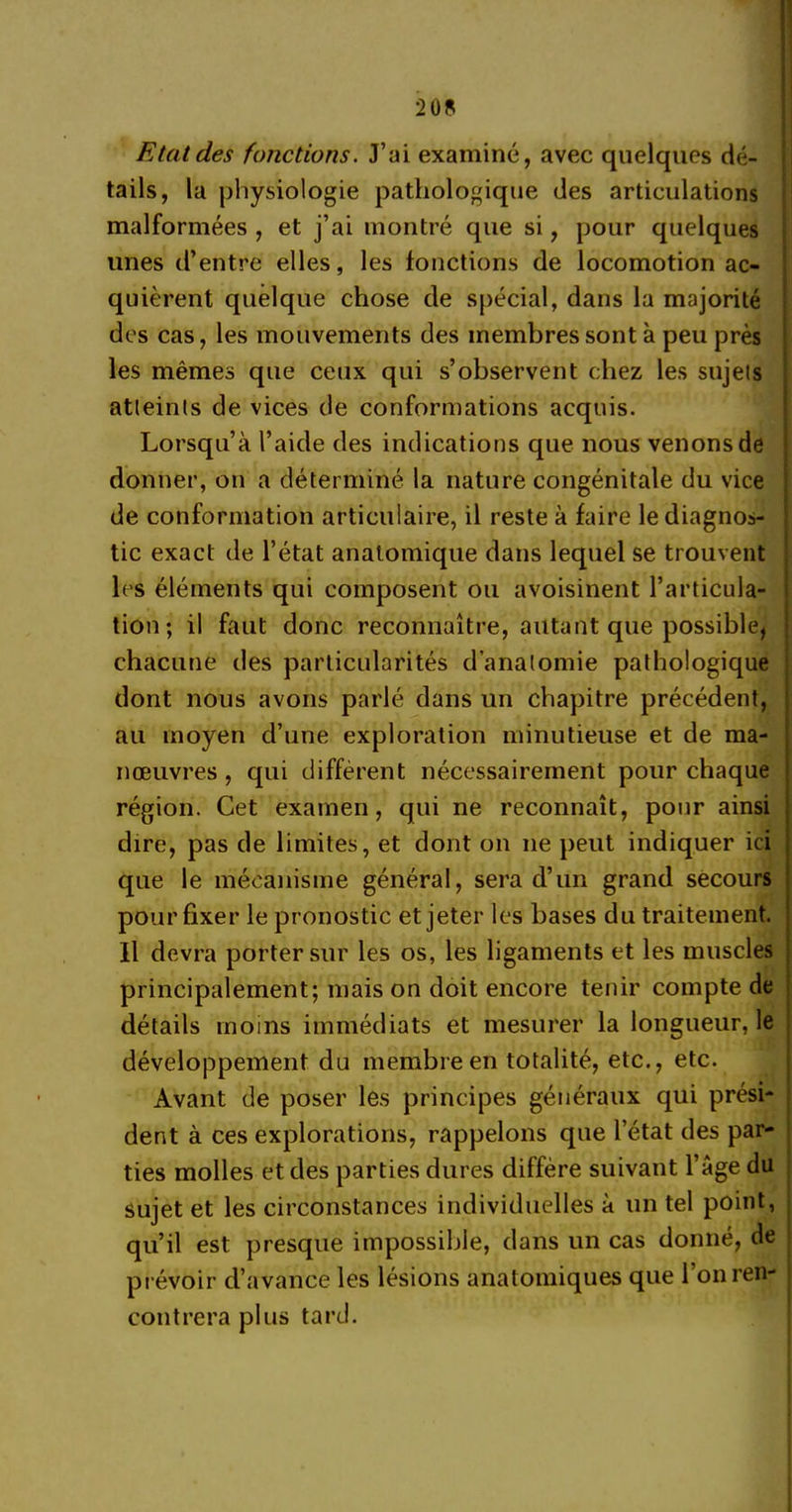 Etat des fonctions. J’ai examiné, avec quelques dé- tails, la physiologie pathologique des articulations malformées , et j’ai montré que si, pour quelques unes d’entre elles, les fonctions de locomotion ac- quièrent quelque chose de spécial, dans la majorité des cas, les mouvements des membres sont à peu près les mêmes que ceux qui s’observent chez les sujels atleinls de vices de conformations acquis. Lorsqu’à l’aide des indications que nous venons de donner, on a déterminé la nature congénitale du vice de conformation articulaire, il reste à faire le diagnos- tic exact de l’état anatomique dans lequel se trouvent les éléments qui composent ou avoisinent l’articula- tion; il faut donc reconnaître, autant que possible, chacune des particularités d’analomie pathologique dont nous avons parlé dans un chapitre précédent, au moyen d’une exploration minutieuse et de ma- nœuvres , qui diffèrent nécessairement pour chaque région. Cet examen, qui ne reconnaît, pour ainsi dire, pas de limites, et dont on ne peut indiquer ici que le mécanisme général, sera d’un grand secours pour fixer le pronostic et jeter les bases du traitement. Il devra porter sur les os, les ligaments et les muscles principalement; mais on doit encore tenir compte de détails moins immédiats et mesurer la longueur, le développement du membre en totalité, etc., etc. Avant de poser les principes généraux qui prési- dent à ces explorations, rappelons que l’état des par- ties molles et des parties dures diffère suivant l’âge du sujet et les circonstances individuelles à un tel point, qu’il est presque impossible, dans un cas donné, de prévoir d’avance les lésions anatomiques que l’on ren- contrera plus tard.