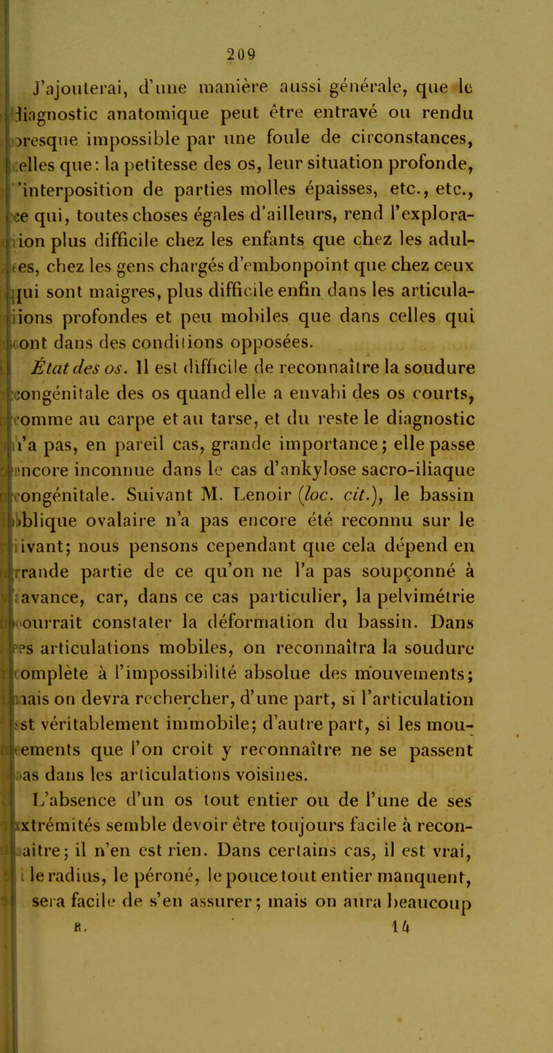 j’ajouterai, d’une manière aussi générale, que le diagnostic anatomique peut être entravé ou rendu presque impossible par une foule de circonstances, elles que: la petitesse des os, leur situation profonde, 'interposition de parties molles épaisses, etc., etc., :e qui, toutes choses égales d’ailleurs, rend l’explora- ion plus difficile chez les enfants que chez les adul- : es, chez les gens chargés d’embonpoint que chez ceux qui sont maigres, plus difficile enfin dans les articula- iions profondes et peu mobiles que dans celles qui ont dans des conditions opposées. État des os. Il est difficile de reconnaître la soudure congénitale des os quand elle a envahi des os courts, omme au carpe et au tarse, et du reste le diagnostic l’a pas, en pareil cas, grande importance; elle passe encore inconnue dans le cas d’ankylose sacro-iliaque ■congénitale. Suivant M. Lenoir (loc. cit.), le bassin oblique ovalaire n’a pas encore été reconnu sur le livant; nous pensons cependant que cela dépend en rrande partie de ce qu’on ne l’a pas soupçonné à avance, car, dans ce cas particulier, la pelvimétrie pourrait constater la déformation du bassin. Dans ?s articulations mobiles, on reconnaîtra la soudure complète à l’impossibilité absolue des mouvements; lais on devra rechercher, d’une part, si l’articulation ■st véritablement immobile; d’autre part, si les mou- ements que l’on croit y reconnaître ne se passent as dans les articulations voisines. L’absence d’un os tout entier ou de l’une de ses xtrémités semble devoir être toujours facile à recon- uitre; il n’en est rien. Dans certains cas, il est vrai, île radius, le péroné, le pouce tout entier manquent, sera facile de s’en assurer; mais on aura beaucoup R. ' U