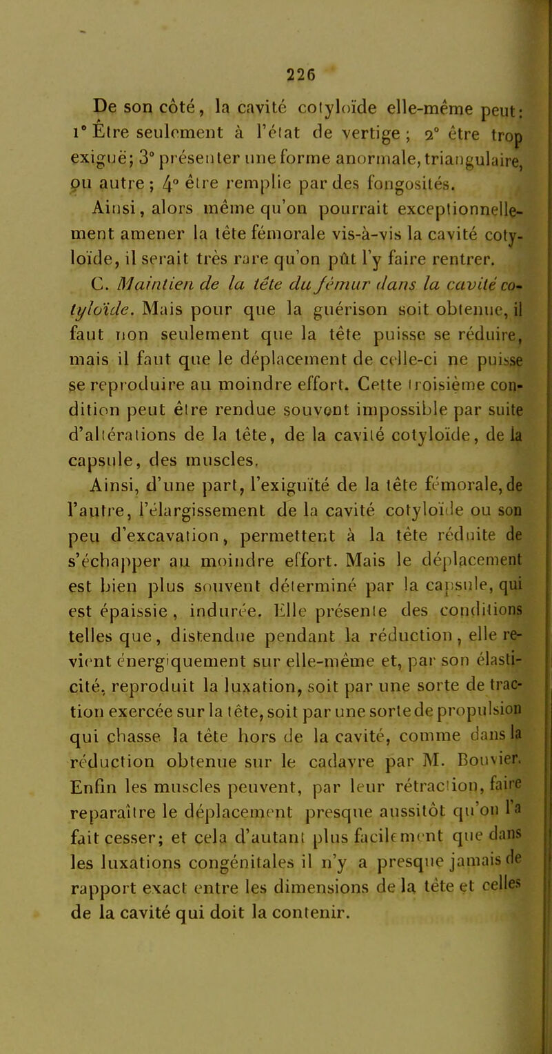 De son côté, la cavité colyloïde elle-même peut: i° Etre seulement à l’élat de vertige ; 20 être trop exiguë; 3° présenter une forme anormale, triangulaire pu autre ; 4° être remplie par des fongosités. Ainsi, alors même qu’on pourrait exceptionnelle- ment amener la tête fémorale vis-à-vis la cavité coty- loïde, il serait très rare qu’on pût l’y faire rentrer. G. Maintien de la tête du fémur dans la cavitéco- tyloide. Mais pour que la guérison soit obtenue, il faut non seulement que la tête puisse se réduire, mais il faut que le déplacement de celle-ci ne puisse se reproduire au moindre effort. Cette troisième con- dition peut être rendue souvont impossible par suite d’altérations de la tête, de la cavité colyloïde, delà capsule, des muscles. Ainsi, d’une part, l’exiguïté de la tête fémorale,de l’autre, l’élargissement de la cavité cotyloïde ou son peu d’excavation, permettent à la tète réduite de s’échapper au moindre effort. Mais le déplacement est bien plus souvent déterminé par la capsule, qui est épaissie , indurée. Elle présente des conditions telles que, distendue pendant la réduction , elle re- vient énergiquement sur elle-même et, par son élasti- cité, reproduit la luxation, soit par une sorte de trac- tion exercée sur la tête, soit par une sorte de propulsion qui chasse la tête hors de la cavité, comme dans la réduction obtenue sur le cadavre par M. Bouvier. Enfin les muscles peuvent, par leur rétraction, faire reparaître le déplacement presque aussitôt qu’011 la fait cesser; et cela d’autant plus facilement que dans les luxations congénitales il n’y a presque jamais de rapport exact entre les dimensions de la tète et celles de la cavité qui doit la contenir.