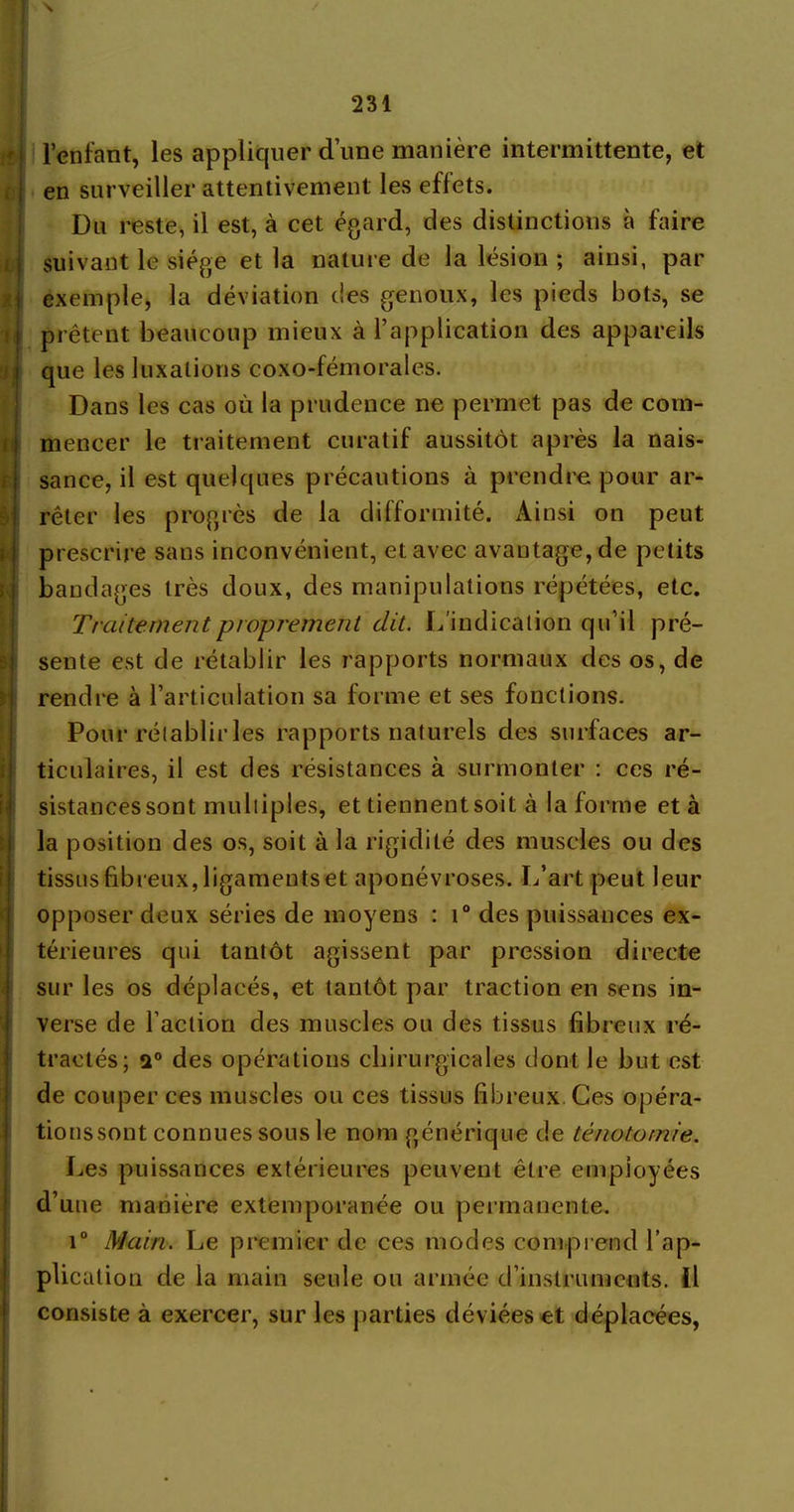 \ l’enfant, les appliquer dune manière intermittente, et en surveiller attentivement les effets. Dn reste, il est, à cet égard, des distinctions à faire suivant le siège et la nature de la lésion ; ainsi, par exemple, la déviation des genoux, les pieds bots, se prêtent beaucoup mieux à l’application des appareils que les luxations coxo-fémorales. Dans les cas où la prudence ne permet pas de com- mencer le traitement curatif aussitôt après la nais- sance, il est quelques précautions à prendre pour ar- rêter les progrès de la difformité. Ainsi on peut prescrire sans inconvénient, et avec avantage, de petits bandages très doux, des manipulations répétées, etc. Traitement proprement dit. L’indication qu’il pré- sente est de rétablir les rapports normaux des os, de rendre à l’articulation sa forme et ses fonctions. Pour rétablir les rapports naturels des surfaces ar- ticulaires, il est des résistances à surmonter : ces ré- sistances sont multiples, et tiennent soit à la forme et à la position des os, soit à la rigidité des muscles ou des tissus fibreux, ligaments et aponévroses. L’art peut leur opposer deux séries de moyens : t° des puissances ex- térieures qui tantôt agissent par pression directe sur les os déplacés, et tantôt par traction en sens in- verse de faction des muscles ou des tissus fibreux ré- tractés; a0 des opérations chirurgicales dont le but est de couper ces muscles ou ces tissus fibreux. Ces opéra- tionssont connues sous le nom générique de ténotomie. Les puissances extérieures peuvent être employées d’une manière extemporanée ou permanente. i° Main. Le premier de ces modes comprend l’ap- plication de la main seule ou armée d’instruments, il consiste à exercer, sur les parties déviées et déplacées,