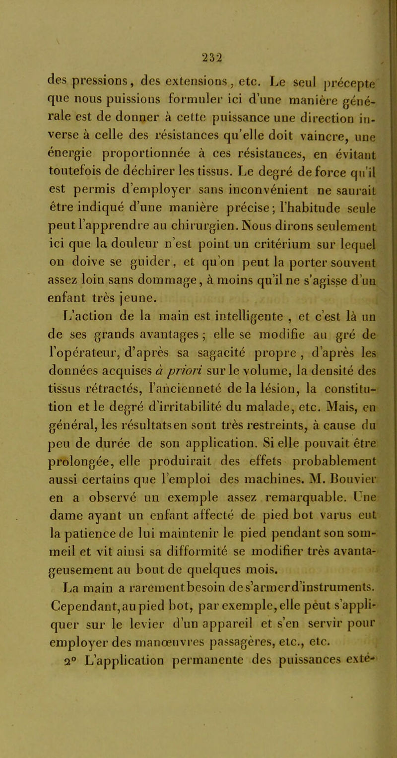 23 2 des pressions, des extensions, etc. Le seul précepte rpie nous puissions formuler ici d’une manière géné- rale est de donner à cette puissance une direction in- verse à celle des résistances qu’elle doit vaincre, une énergie proportionnée à ces résistances, en évitant toutefois de déchirer les tissus. Le degré de force qu'il est permis d'employer sans inconvénient ne saurait être indiqué d’une manière précise ; l’habitude seule peut l’apprendre au chirurgien. Nous dirons seulement ici que la douleur n’est point un critérium sur lequel on doive se guider, et qu’on peut la porter souvent assez loin sans dommage, à moins qu’il ne s’agisse d’un enfant très jeune. L’action de la main est intelligente , et c’est là un de ses grands avantages ; elle se modifie au gré de l’opérateur, d’après sa sagacité propre , d’après les données acquises à priori sur le volume, la densité des tissus rétractés, l’ancienneté de la lésion, la constitu- tion et le degré d’irritabilité du malade, etc. Mais, en général, les résultatsen sont très restreints, à cause du peu de durée de son application. Si elle pouvait être prolongée, elle produirait des effets probablement aussi certains que l’emploi des machines. M. Bouvier en a observé un exemple assez remarquable. Une dame ayant un enfant affecté de pied bot varus eut la patience de lui maintenir le pied pendant son som- meil et vit aiusi sa difformité se modifier très avanta- geusement au bout de quelques mois. La main a rarementbesoin de s’armer d’instruments. Cependant,an pied bot, par exemple, elle peut s’appli- quer sur le levier d’un appareil et s’en servir pour employer des manoeuvres passagères, etc., etc. 2° L’application permanente des puissances exté-