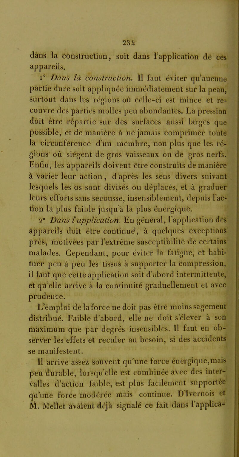 dans la construction, soit dans l’application de ces appareils. i° Dans la construction. Il faut éviter qu’aucune partie dure soit appliquée immédiatement sur la peau, surtout dans les régions où celle-ci est mince et re- couvre des parties molles peu abondantes. La pression doit être répartie sur des surfaces aussi larges que possible, et de manière à ne jamais comprimer toute la circonférence d’un membre, non plus que les ré- gions où siègent de gros vaisseaux ou de gros nerfs. Enfin, les appareils doivent être construits de manière à varier leur action , d'après les sens divers suivant lesquels les os sont divisés ou déplacés, et à graduer leurs efforts sans secousse, insensiblement, depuis l’ac- tion la plus faible jusqu’à la plus énergique. 2° Dans l'application. En général, l’application des appareils doit être continue, à quelques exceptions près, motivées par l’extrême susceptibilité de certains malades. Cependant, pour éviter la fatigue, et habi- tuer peu à peu les tissus à supporter la compression, il faut que cette application soit d’abord intermittente, et qu’elle arrive à la continuité graduellement et avec prudence. L’emploi de la force ne doit pas être moins sagement distribué. Faible d’abord, elle ne doit s’élever à son maximum que par degrés insensibles. 11 faut en ob- server les effets et reculer au besoin, si des accidents se manifestent. 11 arrive assez souvent qu'une force énergique,mais peu durable, lorsqu’elle est combinée avec des inter- valles d’action faible, est plus facilement supportée qu’une force modérée mais continue. D Ivernois et M. Mellet avaient déjà signalé ce fait dans l’applica-