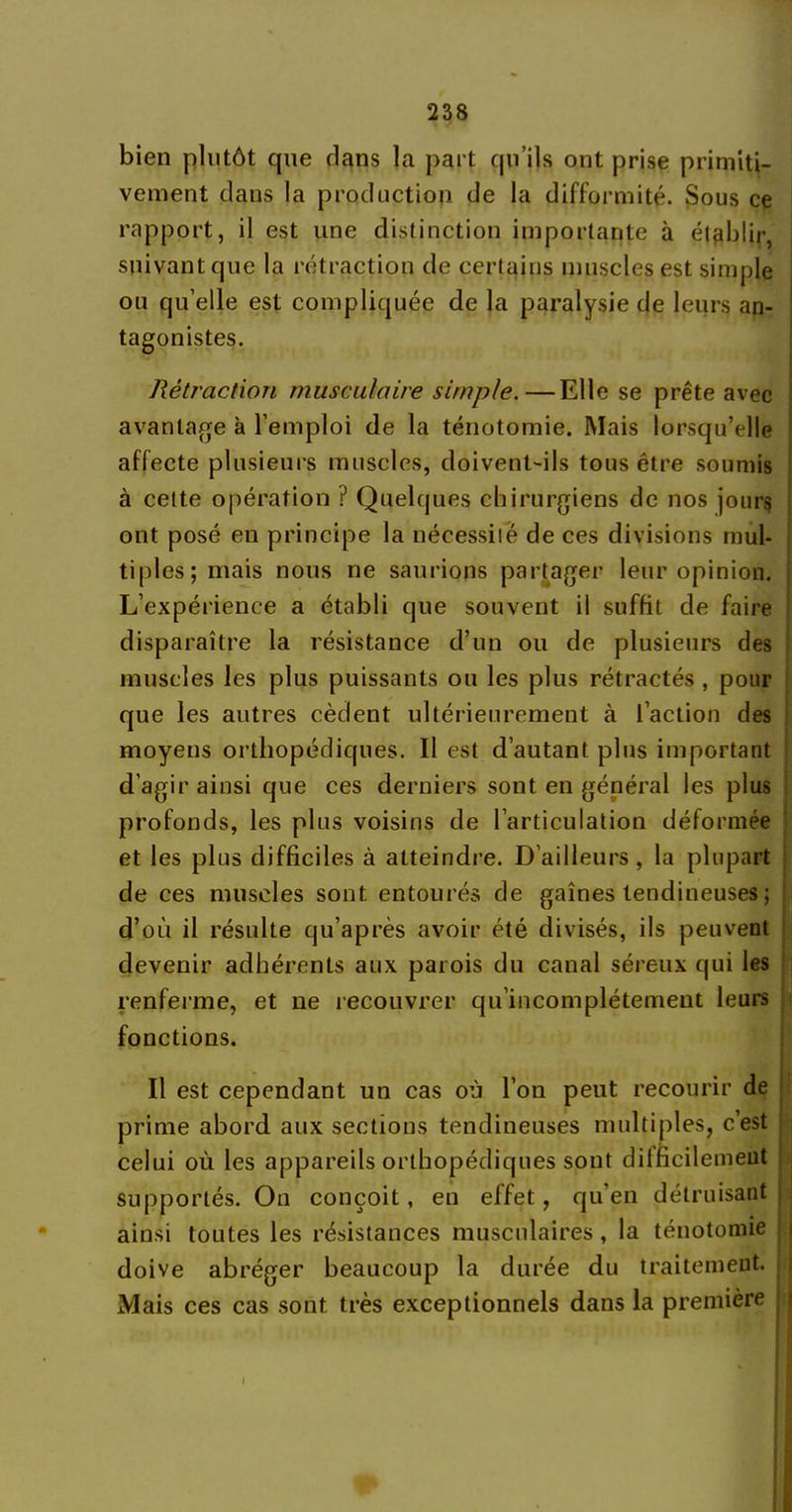 bien plutôt que dans la part qu’ils ont prise primiti- vement clans la production de la difformité. Sous ce rapport, il est une distinction importante à établir, suivant que la rétraction de certains muscles est simple ou qu’elle est compliquée de la paralysie de leurs an- tagonistes. Rétraction musculaire simple.—Elle se prête avec avantage à l’emploi de la ténotomie. Mais lorsqu’elle affecte plusieurs muscles, doivent-ils tous être soumis à cette opération ? Quelques chirurgiens de nos jours ont posé en principe la nécessité de ces divisions mul- tiples; mais nous ne saurions partager leur opinion. L’expérience a établi que souvent il suffit de faire disparaître la résistance d’un ou de plusieurs des muscles les plus puissants ou les plus rétractés , pour que les autres cèdent ultérieurement à l’action des moyens orthopédiques. Il est d’autant plus important d’agir ainsi que ces derniers sont en général les plus profonds, les plus voisins de l’articulation déformée et les plus difficiles à atteindre. D’ailleurs, la plupart de ces muscles sont entourés de gaines tendineuses ; d’où il résulte qu’après avoir été divisés, ils peuvent devenir adhérents aux parois du canal séreux qui les renferme, et ne recouvrer qu’incomplétement leurs fonctions. Il est cependant un cas où l’on peut recourir de prime abord aux sections tendineuses multiples, c’est celui où les appareils orthopédiques sont dilficilemeut supportés. On conçoit, en effet, qu’en détruisant ainsi toutes les résistances musculaires , la ténotomie doive abréger beaucoup la durée du traitement. Mais ces cas sont très exceptionnels dans la première