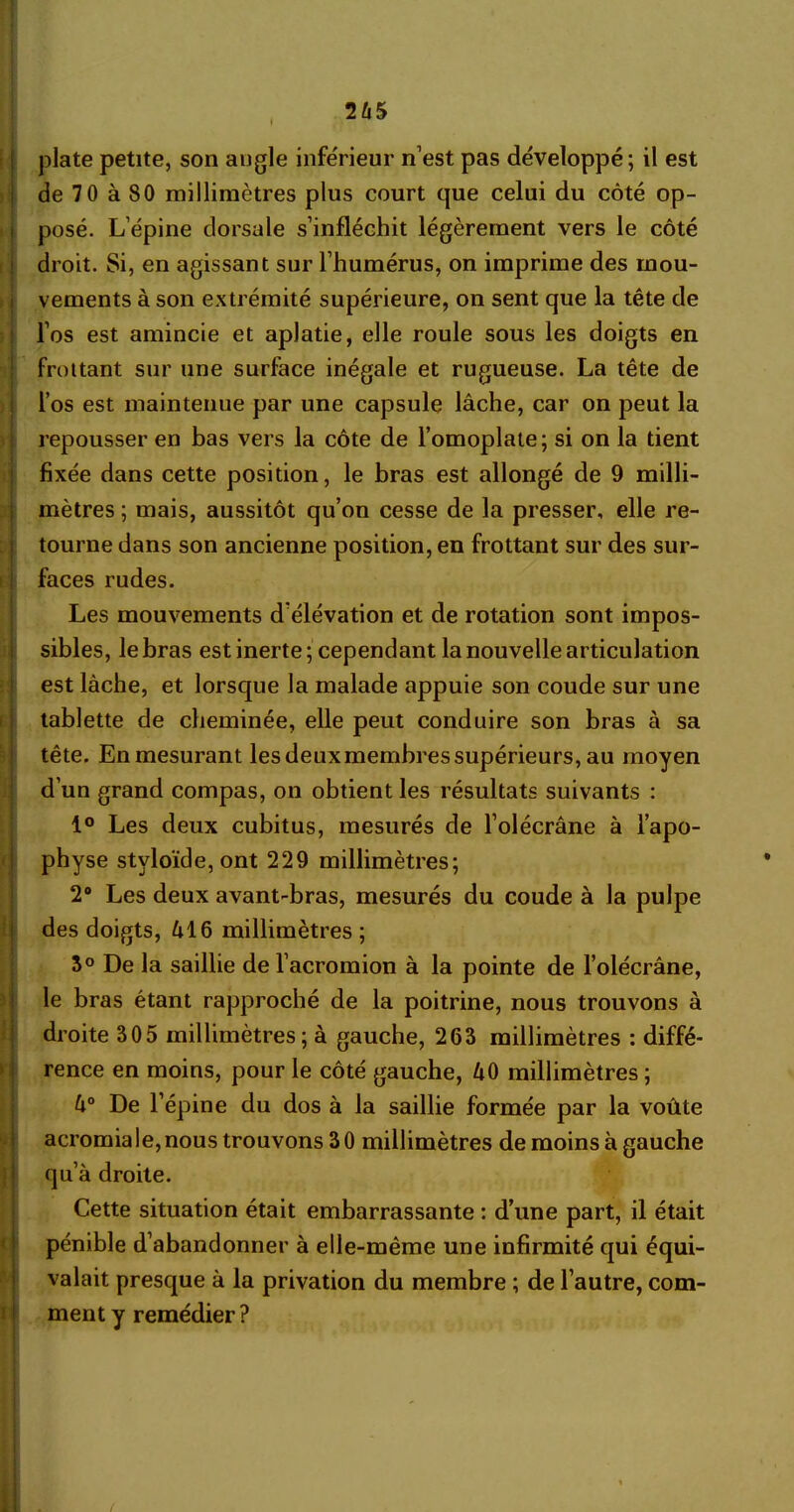 2Û5 plate petite, son angle inférieur n’est pas développé; il est de 70 à 80 millimètres plus court que celui du côté op- posé. L’épine dorsale s’infléchit légèrement vers le côté droit. Si, en agissant sur l’humérus, on imprime des mou- vements à son extrémité supérieure, on sent que la tête de l’os est amincie et aplatie, elle roule sous les doigts en frottant sur une surface inégale et rugueuse. La tête de l’os est maintenue par une capsule lâche, car on peut la repousser en bas vers la côte de l’omoplate; si on la tient fixée dans cette position, le bras est allongé de 9 milli- mètres ; mais, aussitôt qu’on cesse de la presser, elle re- tourne dans son ancienne position, en frottant sur des sur- faces rudes. Les mouvements d’élévation et de rotation sont impos- sibles, le bras est inerte; cependant la nouvelle articulation est lâche, et lorsque la malade appuie son coude sur une tablette de cheminée, elle peut conduire son bras à sa tête. En mesurant les deux membres supérieurs, au moyen d’un grand compas, on obtient les résultats suivants : 1° Les deux cubitus, mesurés de l’olécrâne à l’apo- physe stvloïde, ont 229 millimètres; 2° Les deux avant-bras, mesurés du coude à la pulpe des doigts, âl6 millimètres ; 5° De la saillie de l’acromion à la pointe de l’olécrâne, le bras étant rapproché de la poitrine, nous trouvons à droite 305 millimètres ; à gauche, 263 millimètres : diffé- rence en moins, pour le côté gauche, âO millimètres; U° De l’épine du dos à la saillie formée par la voûte acromiale,nous trouvons 30 millimètres de moins à gauche qu’à droite. Cette situation était embarrassante : d’une part, il était pénible d’abandonner à elle-même une infirmité qui équi- valait presque à la privation du membre ; de l’autre, com- ment y remédier?