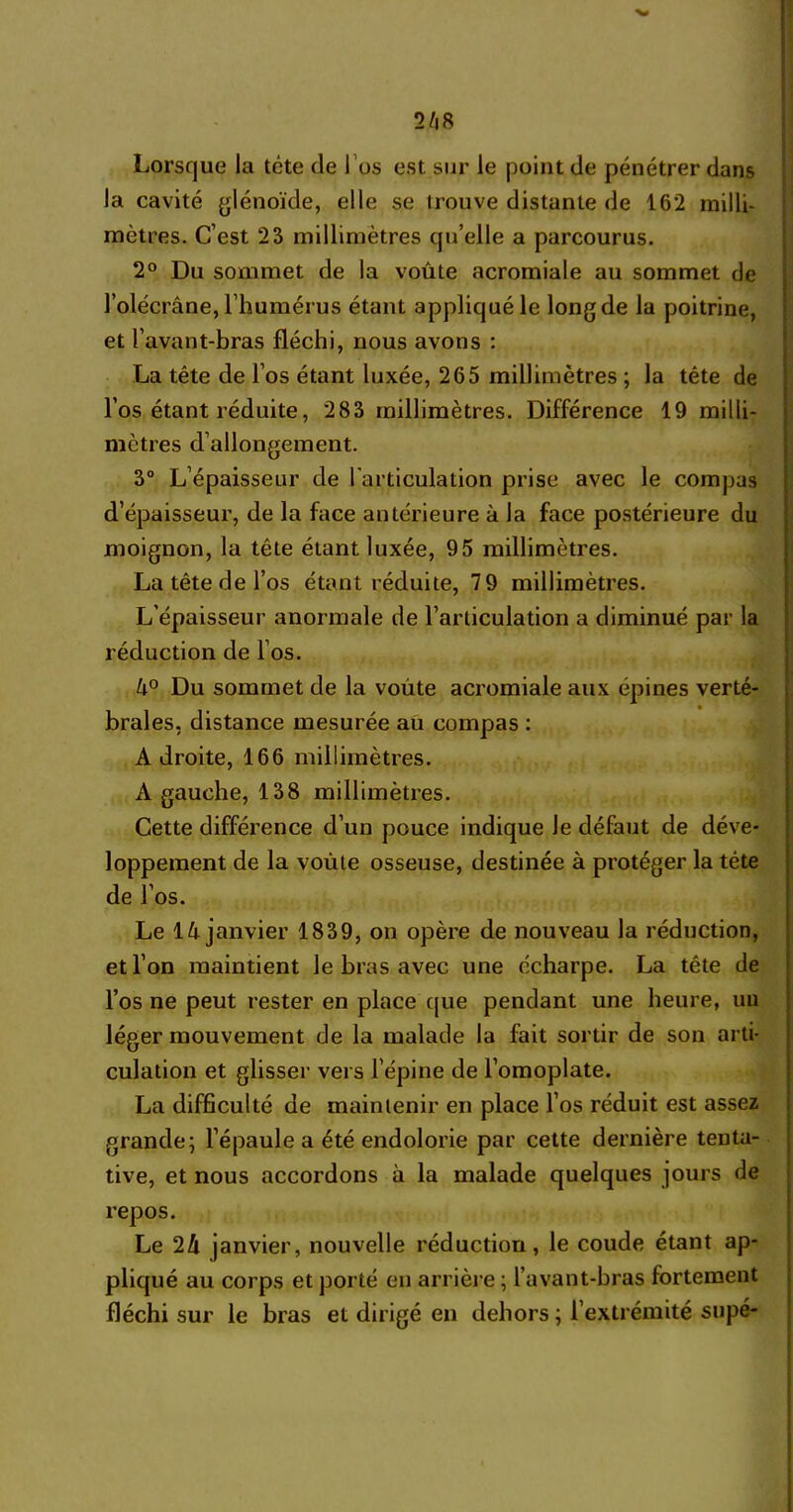 la cavité glénoïde, elle se trouve distante de 162 milli- mètres. C’est 23 millimètres qu’elle a parcourus. 2° Du sommet de la voûte acromiale au sommet de l’olécrâne, l’humérus étant appliqué le long de la poitrine, et l’avant-bras fléchi, nous avons : La tête de l’os étant luxée, 265 millimètres ; la tête de l’os étant réduite, 283 millimètres. Différence 19 milli- mètres d’allongement. 3° L’épaisseur de l’articulation prise avec le compas d’épaisseur, de la face antérieure à la face postérieure du moignon, la tête étant luxée, 95 millimètres. La tête de l’os étant réduite, 7 9 millimètres. L’épaisseur anormale de l’articulation a diminué par la réduction de l’os. 4° Du sommet de la voûte acromiale aux épines verté- brales, distance mesurée au compas : Adroite, 166 millimètres. À gauche, 138 millimètres. Cette différence d’un pouce indique le défaut de déve- loppement de la voûte osseuse, destinée à protéger la tête de l’os. Le 14 janvier 1839, on opère de nouveau la réduction, et l’on maintient le bras avec une écharpe. La tête de l’os ne peut rester en place que pendant une heure, un léger mouvement de la malade la fait sortir de son arti- culation et glisser vers l’épine de l’omoplate. La difficulté de maintenir en place l’os réduit est assez grande; l’épaule a été endolorie par cette dernière tenta- tive, et nous accordons à la malade quelques jours rie repos. Le 24 janvier, nouvelle réduction, le coude étant ap- pliqué au corps et porté en arrière ; l’avant-bras fortement fléchi sur le bras et dirigé en dehors ; l’extrémité supé-