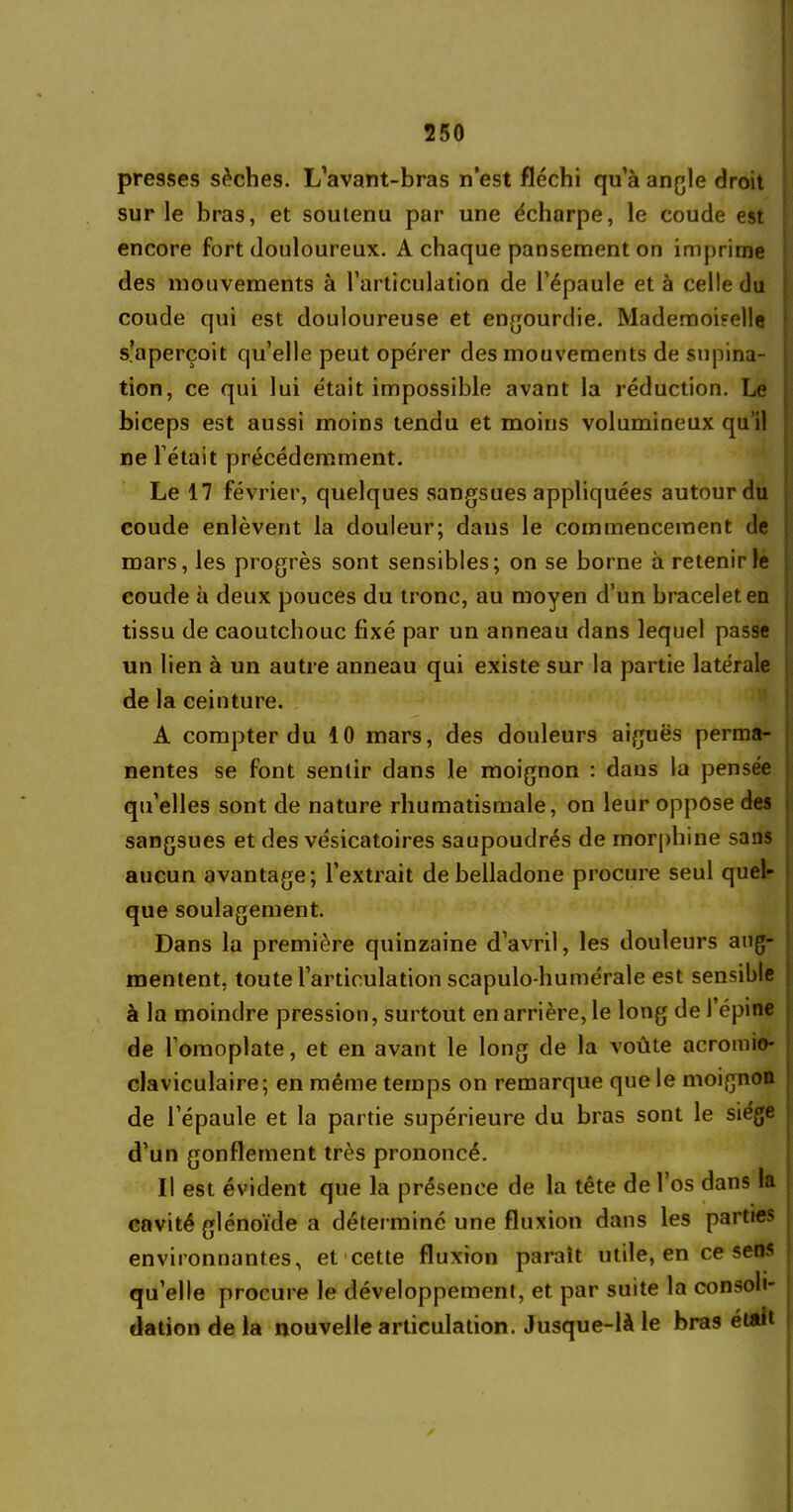 presses sèches. L’avant-bras n’est fléchi qu’à angle droit sur le bras, et soutenu par une écharpe, le coude est encore fort douloureux. A chaque pansement on imprime des mouvements à l’articulation de l’épaule et à celle du coude qui est douloureuse et engourdie. Mademoiselle s’aperçoit qu’elle peut opérer des mouvements de supina- tion, ce qui lui était impossible avant la réduction. Le biceps est aussi moins tendu et moins volumineux qu’il ne l’était précédemment. Le 17 février, quelques sangsues appliquées autour du coude enlèvent la douleur; dans le commencement de mars, les progrès sont sensibles; on se borne à retenir le coude à deux pouces du tronc, au moyen d’un bracelet en tissu de caoutchouc fixé par un anneau dans lequel passe un lien à un autre anneau qui existe sur la partie latérale de la ceinture. A compter du 10 mars, des douleurs aiguës perma- nentes se font sentir dans le moignon : dans la pensée qu’elles sont de nature rhumatismale, on leur oppose des sangsues et des vésicatoires saupoudrés de morphine sans aucun avantage; l’extrait de belladone procure seul quel- que soulagement. Dans la première quinzaine d’avril, les douleurs aug- mentent, toute l’articulation scapulo-humérale est sensible à la moindre pression, surtout en arrière, le long de 1 épine de l'omoplate, et en avant le long de la voûte acromio- claviculaire; en même temps on remarque que le moignon de l’épaule et la partie supérieure du bras sont le siège d’un gonflement très prononcé. Il est évident que la présence de la tête de l’os dans la cavité glénoïde a déterminé une fluxion dans les parties environnantes, et cette fluxion paraît utile, en ce sens qu’elle procure le développement, et par suite la consoli- dation de la nouvelle articulation. Jusque-là le bras était