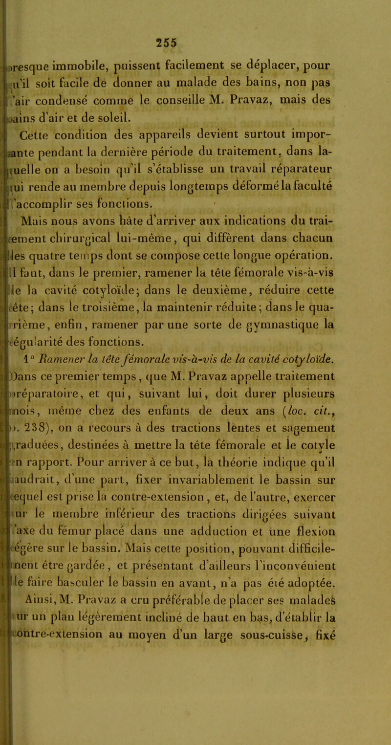 > resque immobile, puissent facilement se déplacer, pour nul soit facile de donner au malade des bains, non pas 'air condensé comme le conseille M. Pravaz, mais des >ains d'air et de soleil. Cette condition des appareils devient surtout impor- tante pendant la dernière période du traitement, dans la- melle on a besoin qu’il s'établisse un travail réparateur lui rende au membre depuis longtemps déformé la faculté l'accomplir ses fonctions. Mais nous avons bâte d’arriver aux indications du trai- tement chirurgical lui-même, qui diffèrent dans chacun t lies quatre temps dont se compose cette longue opération, il 11 faut, dans le premier, ramener la tête fémorale vis-à-vis lie la cavité cotyloïde; dans le deuxième, réduire cette I 2 * , * d ête ; dans le troisième, la maintenir réduite ; dans le qua- rième, enfin, ramener par une sorte de gymnastique la ■régularité des fonctions. 10 Ramener la lête fémorale vis-à-vis de la cavité cotyloïde. )ans ce premier temps, que M. Pravaz appelle traitement I préparatoire, et qui, suivant lui, doit durer plusieurs nois, même chez des enfants de deux ans (/oc. cit., t. 238), on a recours à des tractions lentes et sagement ;raduées, destinées à mettre la tête fémorale et le cotvle •* n rapport. Pour arrivera ce but, la théorie indique qu’il vaudrait, d’une part, fixer invariablement le bassin sur equel est prise la contre-extension , et, de l’autre, exercer ur le membre inférieur des tractions dirigées suivant ’axe du fémur placé dans une adduction et une flexion égère sur le bassin. Mais cette position, pouvant ditficile- nent être gardée , et présentant d’ailleurs l’inconvénient Ile faire basculer le bassin en avant, n’a pas éié adoptée. Ainsi, M. Pravaz a cru préférable de placer ses malades | ur un plan légèrement incliné de haut en b$s, d’établir la i :ontre-extension au moyen d’un large sous-cuisse, fixé