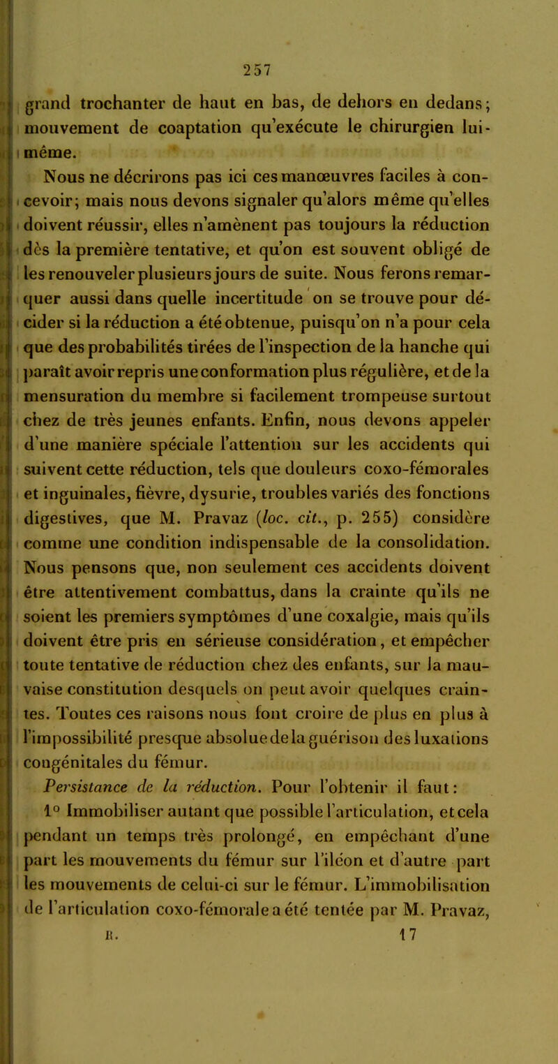 ’ 4 i t fi; : n ti E i D ï }!; ! 5 : 257 grand trochanter de haut en bas, de dehors en dedans; mouvement de coaptation qu’exécute le chirurgien lui - même. Nous ne décrirons pas ici ces manœuvres faciles à con- cevoir; mais nous devons signaler qu’alors même qu’elles doivent réussir, elles n’amènent pas toujours la réduction dès la première tentative, et qu’on est souvent obligé de les renouveler plusieurs jours de suite. Nous ferons remar- quer aussi dans quelle incertitude on se trouve pour dé- cider si la réduction a été obtenue, puisqu’on n’a pour cela que des probabilités tirées de l’inspection de la hanche qui paraît avoir repris une conformation plus régulière, et de la mensuration du membre si facilement trompeuse surtout chez de très jeunes enfants. Enfin, nous devons appeler d’une manière spéciale l’attention sur les accidents qui suivent cette réduction, tels que douleurs coxo-fémorales et inguinales, fièvre, dysurie, troubles variés des fonctions digestives, que M. Pravaz (loc. ci/., p. 255) considère comme une condition indispensable de la consolidation. Nous pensons que, non seulement ces accidents doivent être attentivement combattus, dans la crainte qu’ils ne soient les premiers symptômes d’une coxalgie, mais qu’ils doivent être pris en sérieuse considération, et empêcher toute tentative de réduction chez des enfants, sur la mau- vaise constitution desquels on peut avoir quelques crain- tes. Toutes ces raisons nous font croire de plus en plus à l’impossibilité presque absolue de la guérison des luxations congénitales du fémur. Persistance de la réduction. Pour l’obtenir il faut: 1° Immobiliser autant que possible l’articulation, etcela pendant un temps très prolongé, en empêchant d’une part les mouvements du fémur sur l’iléon et d’autre part les mouvements de celui-ci sur le fémur. L’immobilisation de l’articulation coxo-férnorale a été tentée par M. Pravaz, 17 it.