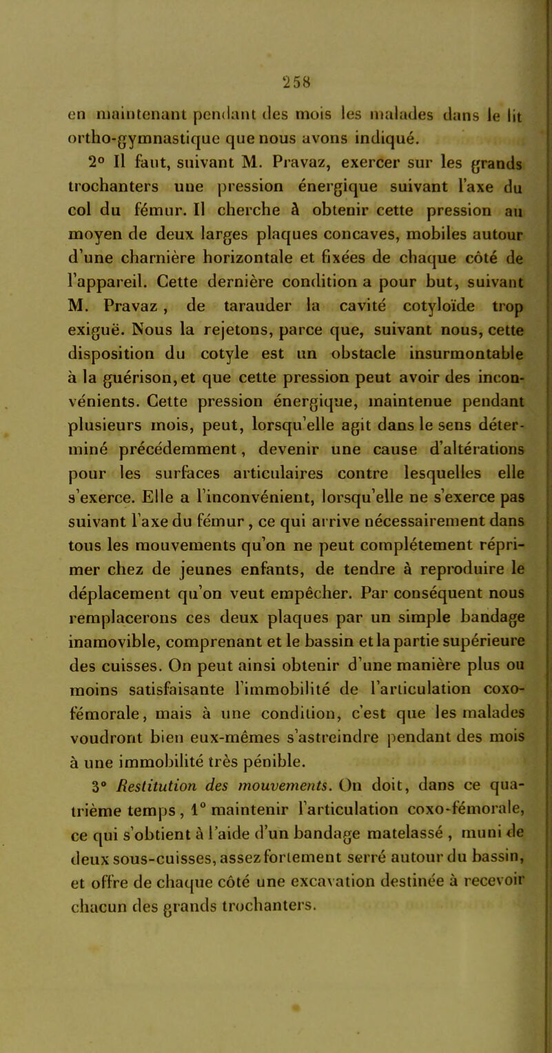 ‘258 en maintenant pendant des mois les malades dans le lit ortho-gymnastique que nous avons indiqué. 2° Il faut, suivant M. Pravaz, exercer sur les grands trochanters une pression énergique suivant l’axe du col du fémur. Il cherche à obtenir cette pression au moyen de deux larges plaques concaves, mobiles autour d’une charnière horizontale et fixées de chaque côté de l’appareil. Cette dernière condition a pour but, suivant M. Pravaz , de tarauder la cavité cotyloïde trop exiguë. Nous la rejetons, parce que, suivant nous, cette disposition du cotyle est un obstacle insurmontable à la guérison, et que cette pression peut avoir des incon- vénients. Cette pression énergique, maintenue pendant plusieurs mois, peut, lorsqu’elle agit dans le sens déter- miné précédemment, devenir une cause d’altérations pour les surfaces articulaires contre lesquelles elle s’exerce. Elle a l’inconvénient, lorsqu’elle ne s’exerce pas suivant l’axe du fémur , ce qui arrive nécessairement dans tous les mouvements qu’on ne peut complètement répri- mer chez de jeunes enfants, de tendre à reproduire le déplacement qu’on veut empêcher. Par conséquent nous remplacerons ces deux plaques par un simple bandage inamovible, comprenant et le bassin et la partie supérieure des cuisses. On peut ainsi obtenir d’une manière plus ou moins satisfaisante l’immobilité de l’articulation coxo- fémorale, mais à une condition, c’est que les malades voudront bien eux-mêmes s’astreindre pendant des mois à une immobilité très pénible. 3° Restitution des mouvements. On doit, dans ce qua- trième temps , 1° maintenir l’articulation coxo-fémorale, ce qui s’obtient à l’aide d’un bandage matelassé , muni de deux sous-cuisses, assez fortement serré autour du bassin, et offre de chaque côté une excavation destinée à recevoir chacun des grands trochanters.