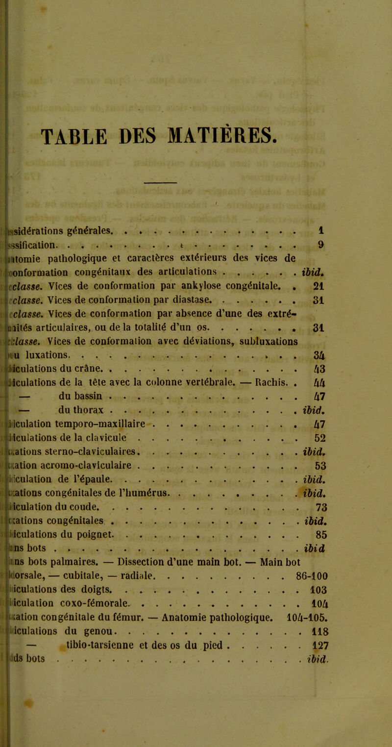 TABLE DES MATIÈRES. ;-sidérations générales 1 'isification i 9 itoraie pathologique et caractères extérieurs des vices de onformation congénitaux des articulations ibid, classe. Vices de conformation par ankylosé congénitale. . 21 classe. Vices de conformation par diastase 31 classe. Vices de conformation par absence d’une des extré- mités articulaires, ou delà totalité d’un os 31 ::lasse. Vices de conformation avec déviations, subluxations nu luxations . . 3k i iculations du crâne /|3 iiculations de la tête avec la colonne vertébrale. — Rachis. . kk — du bassin k7 — du thorax ibid, iiculation temporo-maxillaire l\1 iiculations de la clavicule 52 dations sterno-claviculaires ibid, ,k cation acromo-claviculaire 53 i i iculation de l’épaule ibid. i cations congénitales de l’humérus ibid. i iculation du coude 73 calions congénitales ibid, iiculations du poignet 85 i ns bots ibid i ns bots palmaires. — Dissection d’une main bot. — Main bot klorsale, — cubitale, — radiale 86-100 iculations des doigts 103 iiculation coxo-fémorale 10A cation congénitale du fémur. — Anatomie pathologique. 104-105. iculations du genou 118 — tibio-tarsienne et des os du pied 127 ds bots ibid.