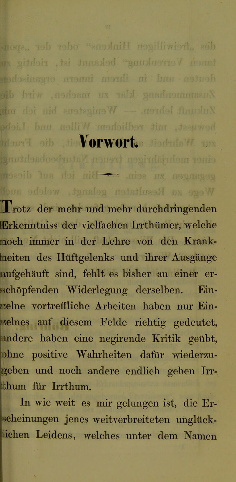 Vorwort. Trotz der mehr und mehr durchdringenden iErkenntniss der vielfachen Irrthümer, welche noch immer in der Lehre von den Krank- heiten des Hüftgelenks und ihrer Ausgänge aiufgehäuft sind, fehlt es bisher an einer er- schöpfenden Widerlegung derselben. Ein- zelne vortreffliche Arbeiten haben nur Ein- zelnes auf diesem Felde richtig gedeutet, andere haben eine negirende Kritik geübt, )hne positive Wahrheiten dafür wiederzu- geben und noch andere endlich geben Irr- phum für Irrthum. In wie weit es mir gelungen ist, die Er- scheinungen jenes weitverbreiteten unglück- lichen Leidens, welches unter dem Namen