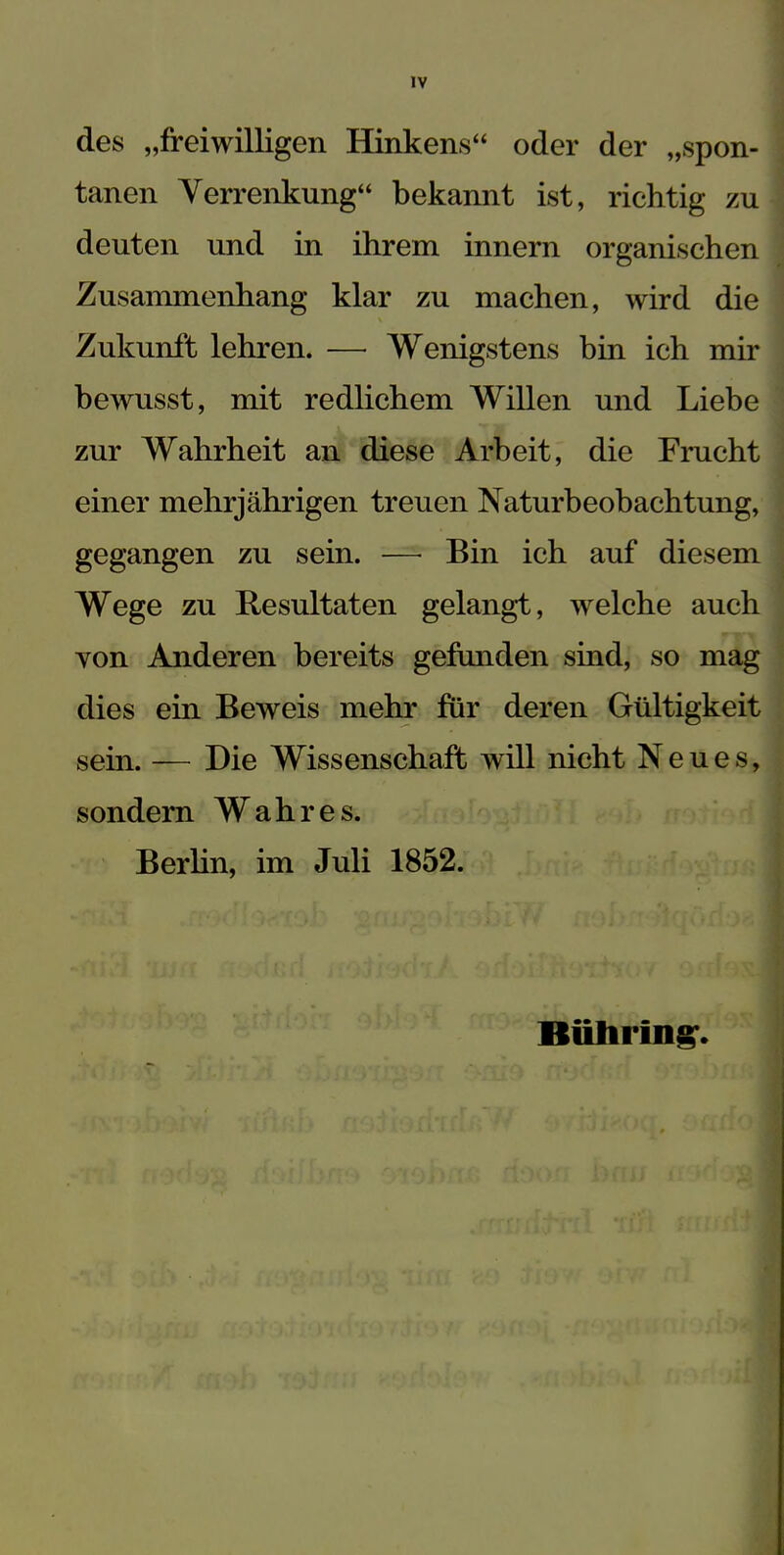 IV des „freiwilligen Hinkens“ oder der „spon- tanen Verrenkung“ bekannt ist, richtig zu deuten und in ihrem innern organischen Zusammenhang klar zu machen, wird die Zukunft lehren. —• Wenigstens bin ich mir bewusst, mit redlichem Willen und Liebe zur Wahrheit an diese Arbeit, die Frucht einer mehrjährigen treuen Naturbeobachtung, gegangen zu sein. —• Bin ich auf diesem Wege zu Resultaten gelangt, welche auch yon Anderen bereits gefunden sind, so mag dies ein Beweis mehr für deren Gültigkeit sein. — Die Wissenschaft will nicht Neues, sondern Wahres. Berlin, im Juli 1852. Bühring.