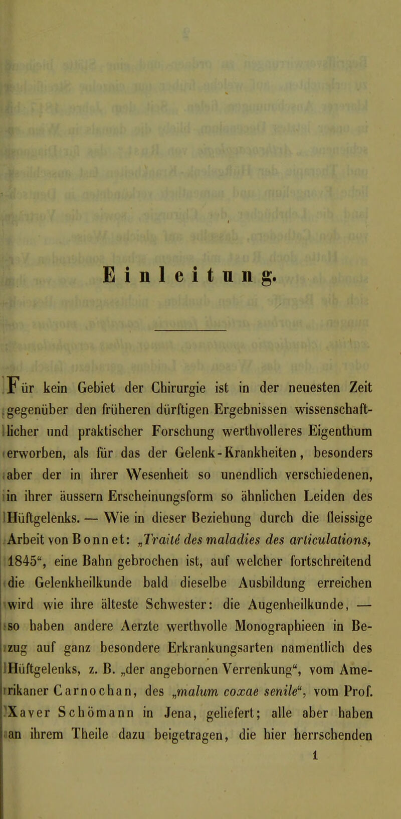 Einleitung. F ür kein Gebiet der Chirurgie ist in der neuesten Zeit gegenüber den früheren dürftigen Ergebnissen wissenschaft- licher und praktischer Forschung werthvolleres Eigenthum erworben, als für das der Gelenk - Krankheiten, besonders aber der in ihrer Wesenheit so unendlich verschiedenen, in ihrer äussern Erscheinungsform so ähnlichen Leiden des Hüftgelenks. — Wie in dieser Beziehung durch die fleissige Arbeit von Bonnet: „TraiU des maladies des articulalions, 1845“, eine Bahn gebrochen ist, auf welcher fortschreitend die Gelenkheilkunde bald dieselbe Ausbildung erreichen wird wie ihre älteste Schwester: die Augenheilkunde, — so haben andere Aerzte werthvolle Monographien in Be- zug auf ganz besondere Erkrankungsarten namentlich des Hüftgelenks, z. B. „der angebornen Verrenkung“, vom Ame- rikaner Carnochan, des „malum coxae senile11, vom Prof. Xaver Schümann in Jena, geliefert; alle aber haben an ihrem Theile dazu beigetragen, die hier herrschenden