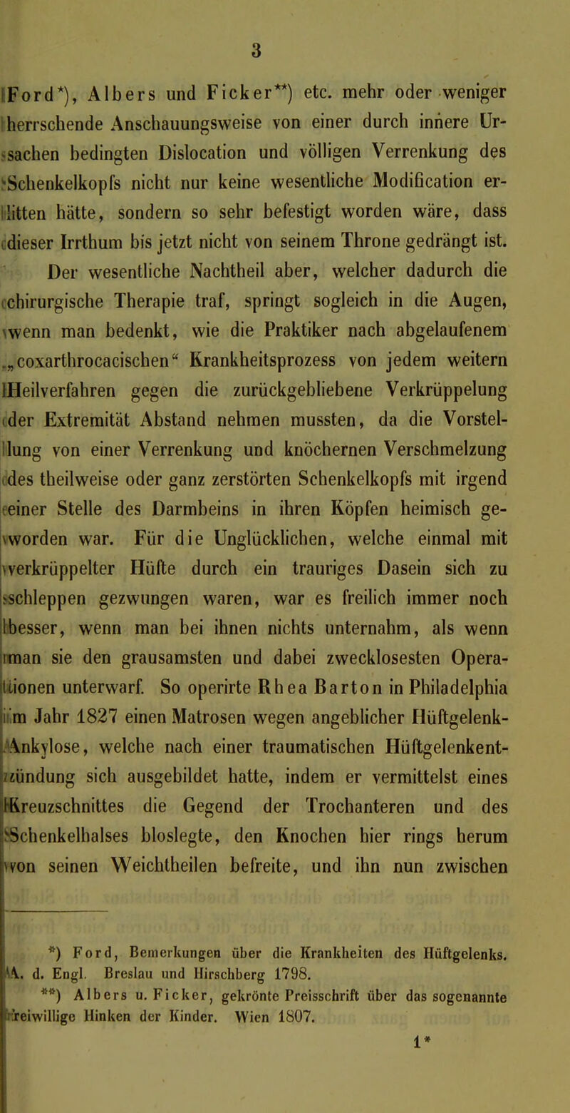 * Ford*), Albers und Ficker**) etc. mehr oder weniger herrschende Anschauungsweise von einer durch innere Ur- sachen bedingten Dislocation und völligen Verrenkung des 'Schenkelkopfs nicht nur keine wesentliche Modification er- litten hätte, sondern so sehr befestigt worden wäre, dass dieser Irrthum bis jetzt nicht von seinem Throne gedrängt ist. Der wesentliche Nachtheil aber, welcher dadurch die chirurgische Therapie traf, springt sogleich in die Augen, \wenn man bedenkt, wie die Praktiker nach abgelaufenem „„coxarthrocacischen“ Krankheitsprozess von jedem weitern {Heilverfahren gegen die zurückgebliebene Verkrüppelung • der Extremität Abstand nehmen mussten, da die Vorstel- lung von einer Verrenkung und knöchernen Verschmelzung des theilweise oder ganz zerstörten Schenkelkopfs mit irgend ;einer Stelle des Darmbeins in ihren Köpfen heimisch ge- worden war. Für die Unglücklichen, welche einmal mit ^verkrüppelter Hüllte durch ein trauriges Dasein sich zu schleppen gezwungen waren, war es freilich immer noch Ibesser, wenn man bei ihnen nichts unternahm, als wenn iman sie den grausamsten und dabei zwecklosesten Opera- tionen unterwarf. So operirte Rhea Barton in Philadelphia iilm Jahr 1827 einen Matrosen wegen angeblicher Hüftgelenk- Ankylose, welche nach einer traumatischen Hüftgelenkent- /zündung sich ausgebildet hatte, indem er vermittelst eines I IKreuzschnittes die Gegend der Trochanteren und des Schenkelhalses bloslegte, den Knochen hier rings herum won seinen Weichtheilen befreite, und ihn nun zwischen *) Ford, Bemerkungen über die Krankheiten des Hüftgelenks. lA. d. Engl. Breslau und Hirschberg 1798. **) Albers u. Ficker, gekrönte Preisschrift über das sogenannte :Teiwilligc Hinken der Kinder. Wien 1807. 1*
