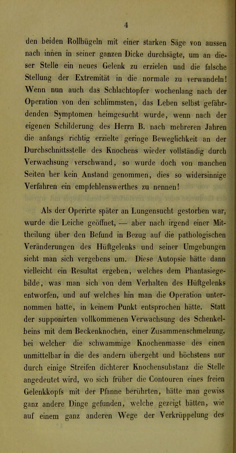 den beiden Rollhügeln mit einer starken Säge von aussen nach innen in seiner ganzen Dicke durchsägte, um an die- ser Stelle ein neues Gelenk zu erzielen und die falsche Stellung der Extremität in die normale zu verwandeln! Wenn nun auch das Schlachtopfer wochenlang nach der Operation von den schlimmsten, das Leben selbst gefähr- denden Symptomen heimgesucht wurde, wenn nach der eigenen Schilderung des Herrn B. nach mehreren Jahren die anfangs richtig erzielte geringe Beweglichkeit an der Durchschnittsstelle des Knochens wieder vollständig durch Verwachsung verschwand, so wurde doch von manchen Seiten her kein Anstand genommen, dies so widersinnige Verfahren ein empfehlenswerthes zu nennen! Als der Operirte später an Lungensucht gestorben war, wurde die Leiche geöffnet, — aber nach irgend einer Mit- theilung über den Befund in Bezug auf die pathologischen Veränderungen des Hüftgelenks und seiner Umgebungen sieht man sich vergebens um. Diese Autopsie hätte dann vielleicht ein Resultat ergeben, welches dem Phantasiege- bilde, was man sich von dem Verhalten des Hüftgelenks entworfen, und auf welches hin man die Operation unter- nommen hatte, in keinem Punkt entsprochen hätte. Statt der supponirten vollkommenen Verwachsung des Schenkel- beins mit dem Beckenknochen, einer Zusammenschmelzung, bei welcher die schwammige Knochenmasse des einen unmittelbar in die des andern übergeht und höchstens nur durch einige Streifen dichterer Knochensubstanz die Stelle angedeutet wird, wo sich früher die Contouren eines freien Gelenkkopfs mit der Pfanne berührten, hätte man gewiss ganz andere Dinge gefunden, welche gezeigt hätten, wie auf einem ganz anderen Wege der Verkrüppelung des