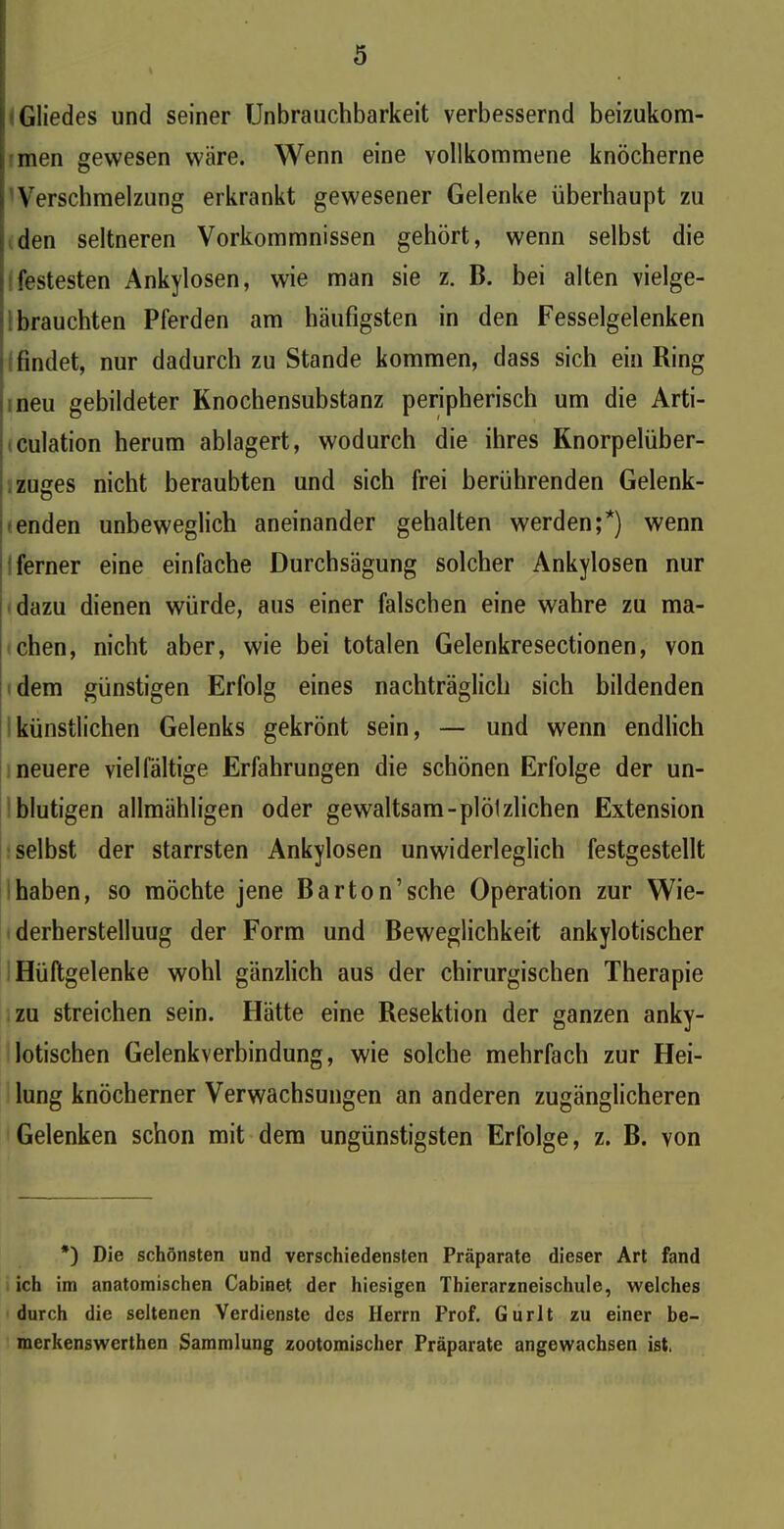 Gliedes und seiner Unbrauchbarkeit verbessernd beizukom- men gewesen wäre. Wenn eine vollkommene knöcherne i Verschmelzung erkrankt gewesener Gelenke überhaupt zu den seltneren Vorkommnissen gehört, wenn selbst die ; festesten Ankylosen, wie man sie z. B. bei alten vielge- brauchten Pferden am häufigsten in den Fesselgelenken findet, nur dadurch zu Stande kommen, dass sich ein Ring neu gebildeter Knochensubstanz peripherisch um die Arti- kulation herum ablagert, wodurch die ihres Knorpelüber- zuges nicht beraubten und sich frei berührenden Gelenk- o enden unbeweglich aneinander gehalten werden;*) wenn ferner eine einfache Durchsägung solcher Ankylosen nur dazu dienen würde, aus einer falschen eine wahre zu ma- chen, nicht aber, wie bei totalen Gelenkresectionen, von dem günstigen Erfolg eines nachträglich sich bildenden künstlichen Gelenks gekrönt sein, — und wenn endlich neuere vielfältige Erfahrungen die schönen Erfolge der un- blutigen allmähligen oder gewaltsam-plöl zlichen Extension selbst der starrsten Ankylosen unwiderleglich festgestellt haben, so möchte jene Barton’sche Operation zur Wie- derherstellung der Form und Beweglichkeit ankylotischer Hüftgelenke wohl gänzlich aus der chirurgischen Therapie zu streichen sein. Hätte eine Resektion der ganzen anky- lotischen Gelenkverbindung, wie solche mehrfach zur Hei- lung knöcherner Verwachsungen an anderen zugänglicheren Gelenken schon mit dem ungünstigsten Erfolge, z. B. von *) Die schönsten und verschiedensten Präparate dieser Art fand ich im anatomischen Cabinet der hiesigen Thierarzneischule, welches durch die seltenen Verdienste des Herrn Prof. Gurlt zu einer be- merkenswerthen Sammlung zootomischer Präparate angewachsen ist,