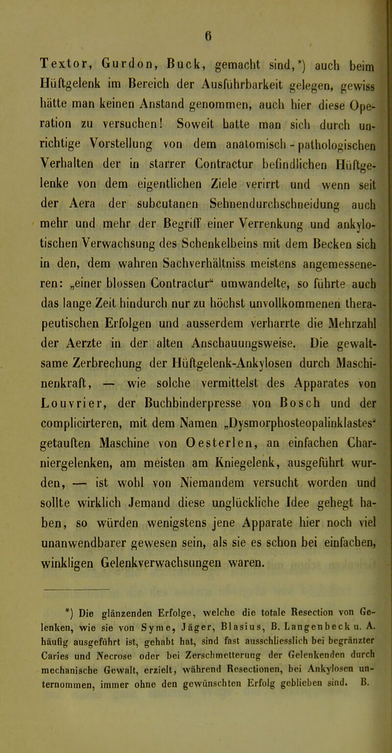Textor, Gurdon, Buck, gemacht sind,*) auch beim Hüftgelenk im Bereich der Ausführbarkeit gelegen, gewiss hätte man keinen Anstand genommen, auch hier diese Ope- ration zu versuchen! Soweit hatte man sich durch un- richtige Vorstellung von dem anatomisch - pathologischen Verhalten der in starrer Contractur befindlichen Hüftge- lenke von dem eigentlichen Ziele verirrt und wenn seit der Aera der subcutanen Sehnendurchschneidung auch mehr und mehr der Begriff einer Verrenkung und ankylo- tischen Verwachsung des Schenkelbeins mit dem Becken sich in den, dem wahren Sachverhältniss meistens angemessene- ren: „einer blossen Contractur“ um wandelte, so führte auch das lange Zeit hindurch nur zu höchst unvollkommenen thera- peutischen Erfolgen und ausserdem verharrte die Mehrzahl der Aerzte in der alten Anschauungsweise. Die gewalt- same Zerbrechung der Hüftgelenk-Ankylosen durch Maschi- nenkraft, — wie solche vermittelst des Apparates von Louvrier, der Buchbinderpresse von Bosch und der complicirteren, mit dem Namen „Dysmorphosteopalinklastes“ getauften Maschine von Oesterlen, an einfachen Char- niergelenken, am meisten am Kniegelenk, ausgeführt wur- den, — ist wohl von Niemandem versucht worden und sollte wirklich Jemand diese unglückliche Idee gehegt ha- ben, so würden wenigstens jene Apparate hier noch viel unanwendbarer gewesen sein, als sie es schon bei einfachen, winkligen Gelenkverwachsungen waren. *) Die glänzenden Erfolge, welche die totale Resection von Ge- lenken, wie sie von Syme, Jäger, Blasius, B. Langenbecku. A. häufig ausgefiihrt ist, gehabt hat, sind fast ausschliesslich bei begränzter Caries und Necrose oder bei Zerschmetterung der Gelenkenden durch mechanische Gewalt, erzielt, während Resectionen, bei Ankylosen un- ternommen, immer ohne den gewünschten Erfolg geblieben sind. B.