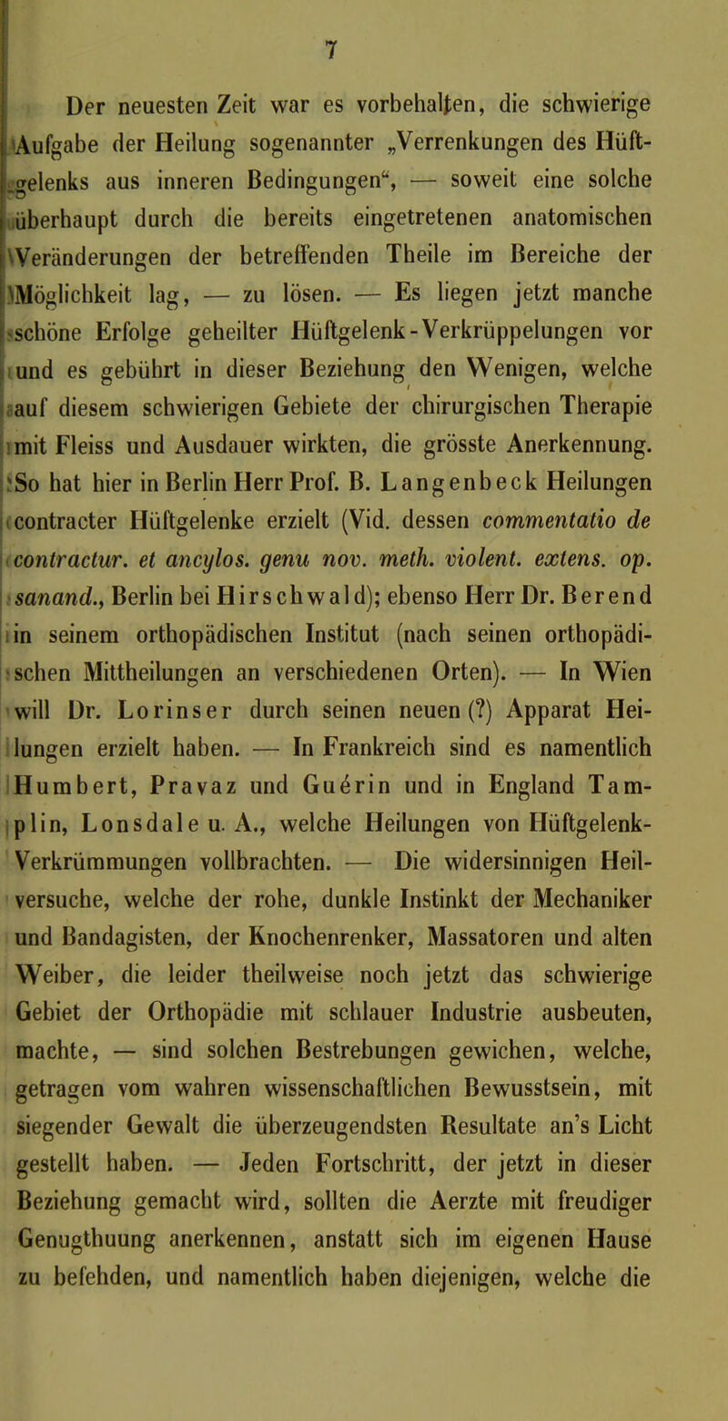 Der neuesten Zeit war es Vorbehalten, die schwierige % ;'Aufgabe der Heilung sogenannter „Verrenkungen des Hüft- gelenks aus inneren Bedingungen“, — soweit eine solche überhaupt durch die bereits eingetretenen anatomischen 'Veränderungen der betreffenden Theile im Bereiche der .^Möglichkeit lag, — zu lösen. — Es liegen jetzt manche I schöne Erfolge geheilter Hüftgelenk-Verkrüppelungen vor und es gebührt in dieser Beziehung den Wenigen, welche auf diesem schwierigen Gebiete der chirurgischen Therapie : mit Fleiss und Ausdauer wirkten, die grösste Anerkennung. !?So hat hier in Berlin Herr Prof. B. Langenbeck Heilungen contracter Hüftgelenke erzielt (Vid. dessen commentatio de contractur. et cincylos. genu nov. meth. violent, extens. op. sanand.} Berlin bei Hirschwald); ebenso Herr Dr. Berend in seinem orthopädischen Institut (nach seinen orthopädi- schen Mittheilungen an verschiedenen Orten). — In Wien will Dr. Lorinser durch seinen neuen (?) Apparat Hei- lungen erzielt haben. — In Frankreich sind es namentlich Humbert, Pravaz und Guerin und in England Tam- plin, Lonsdale u. A., welche Heilungen von Hüftgelenk- Verkrümmungen vollbrachten. — Die widersinnigen Heil- versuche, welche der rohe, dunkle Instinkt der Mechaniker und Bandagisten, der Knochenrenker, Massatoren und alten Weiber, die leider theilweise noch jetzt das schwierige Gebiet der Orthopädie mit schlauer Industrie ausbeuten, machte, — sind solchen Bestrebungen gewichen, welche, getragen vom wahren wissenschaftlichen Bewusstsein, mit siegender Gewalt die überzeugendsten Resultate an’s Licht gestellt haben. — Jeden Fortschritt, der jetzt in dieser Beziehung gemacht wird, sollten die Aerzte mit freudiger Genugthuung anerkennen, anstatt sich im eigenen Hause zu befehden, und namentlich haben diejenigen, welche die