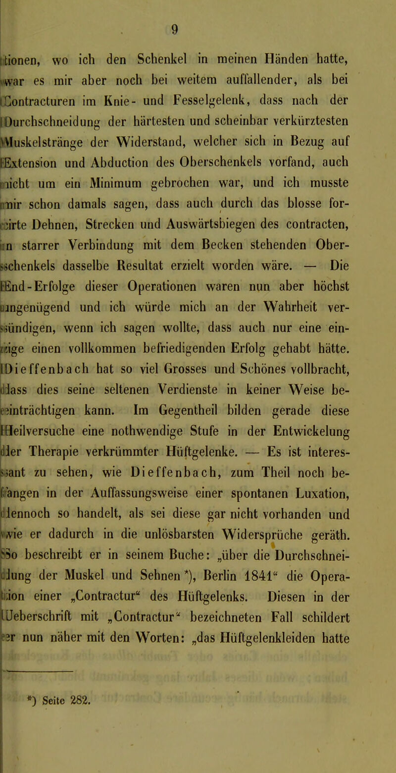 itionen, wo ich den Schenkel in meinen Händen hatte, war es mir aber noch bei weitem auffallender, als bei (Contracturen im Knie- und Fesselgelenk, dass nach der jDurchschneidung der härtesten und scheinbar verkürztesten DIuskelstränge der Widerstand, welcher sich in Bezug auf fExtension und Abduction des Oberschenkels vorfand, auch ; licht um ein Minimum gebrochen war, und ich musste mir schon damals sagen, dass auch durch das blosse for- riirte Dehnen, Strecken und Auswärtsbiegen des contracten, n starrer Verbindung mit dem Becken stehenden Ober- schenkels dasselbe Resultat erzielt worden wäre. — Die fEnd- Erfolge dieser Operationen waren nun aber höchst ungenügend und ich würde mich an der Wahrheit ver- sündigen, wenn ich sagen wollte, dass auch nur eine ein- zige einen vollkommen befriedigenden Erfolg gehabt hätte. IDieffenbach hat so viel Grosses und Schönes vollbracht, «Dass dies seine seltenen Verdienste in keiner Weise be- einträchtigen kann. Im Gegentheil bilden gerade diese IDeilversuche eine nothwendige Stufe in der Entwickelung liier Therapie verkrümmter Hüftgelenke. — Es ist interes- sant zu sehen, wie Dieffenbach, zum Theil noch be- langen in der Auffassungsweise einer spontanen Luxation, i lennoch so handelt, als sei diese gar nicht vorhanden und \ /vie er dadurch in die unlösbarsten Widersprüche geräth. vSo beschreibt er in seinem Buche: „über die Durchschnei- Jung der Muskel und Sehnen *), Berlin 1841“ die Opera- t;ion einer „Contractur“ des Hüftgelenks. Diesen in der UJeberschrift mit „Contractur“ bezeichneten Fall schildert 3r nun näher mit den Worten: „das Hüftgelenkleiden hatte *) Seite 282.