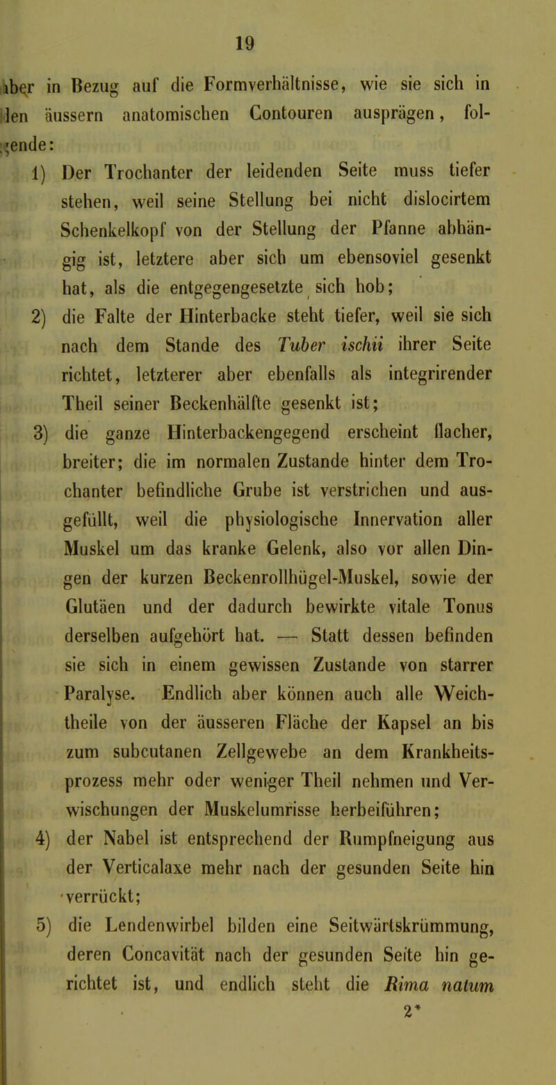 ibqr in Bezug auf die Formverhältnisse, wie sie sich in len äussern anatomischen Contouren ausprägen, fol- gende: 1) Der Trochanter der leidenden Seite muss tiefer stehen, weil seine Stellung bei nicht dislocirtem Schenkelkopf von der Stellung der Pfanne abhän- gig ist, letztere aber sich um ebensoviel gesenkt hat, als die entgegengesetzte sich hob; 2) die Falte der Hinterbacke steht tiefer, weil sie sich nach dem Stande des Tuber iscliii ihrer Seite richtet, letzterer aber ebenfalls als integrirender Theil seiner Beckenhälfte gesenkt ist; 3) die ganze Hinterbackengegend erscheint flacher, breiter; die im normalen Zustande hinter dem Tro- chanter befindliche Grube ist verstrichen und aus- gefüllt, weil die physiologische Innervation aller Muskel um das kranke Gelenk, also vor allen Din- gen der kurzen Beckenrollhügel-Muskel, sowie der Glutäen und der dadurch bewirkte vitale Tonus derselben aufgehört hat. — Statt dessen befinden sie sich in einem gewissen Zustande von starrer Paralyse. Endlich aber können auch alle Weich- theile von der äusseren Fläche der Kapsel an bis zum subcutanen Zellgewebe an dem Krankheits- prozess mehr oder weniger Theil nehmen und Ver- wischungen der Muskelumrisse herbeiführen; 4) der Nabel ist entsprechend der Rumpfneigung aus der Verticalaxe mehr nach der gesunden Seite hin •verrückt; 5) die Lendenwirbel bilden eine Seitwärlskrümmung, deren Concavität nach der gesunden Seite hin ge- richtet ist, und endlich steht die Rima nahm 2*