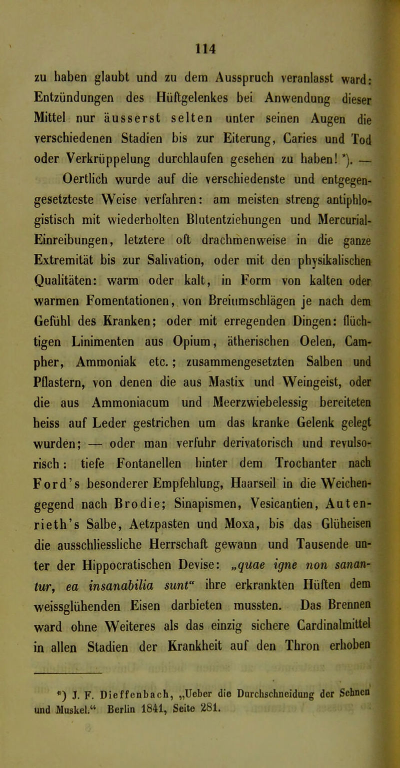zu haben glaubt und zu dem Ausspruch veranlasst ward: Entzündungen des Hüftgelenkes bei Anwendung dieser Mittel nur äusserst selten unter seinen Augen die verschiedenen Stadien bis zur Eiterung, Caries und Tod oder Verkrüppelung durchlaufen gesehen zu haben! *). — Oertlich wurde auf die verschiedenste und entgegen- gesetzteste Weise verfahren: am meisten streng antiphlo- gistisch mit wiederholten Blutentziehungen und Mercurial- Einreibungen, letztere oft drachmenweise in die ganze Extremität bis zur Salivation, oder mit den physikalischen Qualitäten: warm oder kalt, in Form von kalten oder warmen Fomentationen, von Breiumschlägen je nach dem Gefühl des Kranken; oder mit erregenden Dingen: flüch- tigen Linimenten aus Opium, ätherischen Oelen, Cam- pher, Ammoniak etc.; zusammengesetzten Salben und Pflastern, von denen die aus Mastix und Weingeist, oder die aus Ammoniacum und Meerzwiebelessig bereiteten heiss auf Leder gestrichen um das kranke Gelenk gelegt wurden; — oder man verfuhr derivatorisch und revulso- risch: tiefe Fontanellen hinter dem Trochanter nach Ford’s besonderer Empfehlung, Haarseil in die Weichen- gegend nach Brodie; Sinapismen, Vesicantien, Auten- rieth’s Salbe, Aetzpasten und Moxa, bis das Glüheisen die ausschliessliche Herrschaft gewann und Tausende un- ter der Hippocratischen Devise: „quae igne non sanan- tur, ea insanabilia sunt“ ihre erkrankten Hüften dem weissglühenden Eisen darbieten mussten. Das Brennen ward ohne Weiteres als das einzig sichere Cardinalmittel in allen Stadien der Krankheit auf den Thron erhoben *) J. F. Dieffenbach, „lieber die Durchschneidung der Sehnen und Muskel.“ Berlin 1841, Seite 281.
