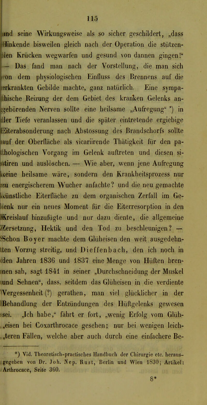 ind seine Wirkungsweise als so sicher geschildert, „dass linkende bisweilen gleich nach der Operation die stützen- den Krücken wegwarfen und gesund von dannen gingen!“ — Das fand man nach der Vorstellung, die man sich on dem physiologischen Einfluss des Brennens auf die erkrankten Gebilde machte, ganz natürlich. Eine sympa- thische Reizung der dem Gebiet des kranken Gelenks an- :gehörenden Nerven sollte eine heilsame „Aufregung“ *) in dler Tiefe veranlassen und die später eintretende ergiebige E3iterabsonderung nach Abstossung des ßrandschorfs sollte auf der Oberfläche als vicariirende Thätigkeit für den pa- ibiologischen Vorgang im Gelenk auftreten und diesen si- atiren und auslöschen. — Wie aber, wenn jene Aufregung keine heilsame wäre, sondern den Krankheitsprozess nur 7zu energischerem Wucher anfachte? und die neu gemachte künstliche Eiterfläche zu dem organischen Zerfall im Ge- 1 lenk nur ein neues Moment für die Eiterresorption in den {Kreislauf hinzufügte und nur dazu diente, die allgemeine /Zersetzung, Hektik und den Tod zu beschleunigen? — vSchon Boy er machte dem Glüheisen den weit ausgedehn- tten Vorzug streitig, und Dieffenbach, den ich noch in (den Jahren 1836 und 1837 eine Menge von Hüften bren- inen sah, sagt 1841 in seiner „Durchschneidung der Muskel und Sehnen“, dass, seitdem das Glüheisen in die verdiente Vergessenheit (?) gerathen, man viel glücklicher in der ^Behandlung der Entzündungen des Hüftgelenks gewesen •sei. „Ich habe,“ fährt er fort, „wenig Erfolg vom Glüh- .„eisen bei Coxarthrocace gesehen; nur bei wenigen leich- teren Fällen, welche aber auch durch eine einfachere Be- *) Vid. Theoretisch-practisches Handbuch der Chirurgie etc. heraus- gegeben von Dr. Joh. Nep. Rust, Berlin und Wien 1830; Artikel: Arthrocace, Seite 360. 8*