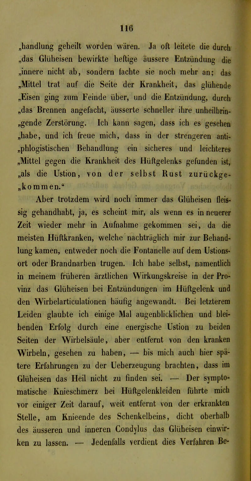 „handlung geheilt worden wären. Ja oft leitete die durch „das Glüheisen bewirkte heftige äussere Entzündung die „innere nicht ab, sondern lachte sie noch mehr an; das „Mittel trat auf die Seite der Krankheit, das glühende „Eisen ging zum Feinde über, und die Entzündung, durch „das Brennen angefacht, äusserte schneller ihre unheilbrin- gende Zerstörung. Ich kann sagen, dass ich es gesehen „habe, und ich freue mich, dass in der strengeren anti- phlogistischen Behandlung ein sicheres und leichteres „Mittel gegen die Krankheit des Hüftgelenks gefunden ist, „als die Ustion, von der selbst Rust zurückge- „kommen.“ Aber trotzdem wird noch immer das Glüheisen Reis- sig gehandhabt, ja, es scheint mir, als wenn es in neuerer Zeit wieder mehr in Aufnahme gekommen sei, da die meisten Hüftkranken, welche nachträglich mir zur Behand- lung kamen, entweder noch die Fontanelle auf dem Ustions- ort oder Brandnarben trugen. Ich habe selbst, namentlich in meinem früheren ärztlichen Wirkungskreise in der Pro- vinz das Glüheisen bei Entzündungen im Hüftgelenk und den Wirbelarticulationen häufig angewandt. Bei letzterem Leiden glaubte ich einige Mal augenblicklichen und blei- benden Erfolg durch eine energische Ustion zu beiden Seiten der Wirbelsäule, aber entfernt von den kranken Wirbeln, gesehen zu haben, — bis mich auch hier spä- tere Erfahrungen zu der Ueberzeugung brachten, dass im Glüheisen das Heil nicht zu finden sei. — Der sympto- matische Knieschmerz bei Hüftgelenkleiden führte mich vor einiger Zeit darauf, weit entfernt von der erkrankten Stelle, am Knieende des Schenkelbeins, dicht oberhalb des äusseren und inneren Condylus das Glüheisen einwir- ken zu lassen. — Jedenfalls verdient dies Verfahren Be-