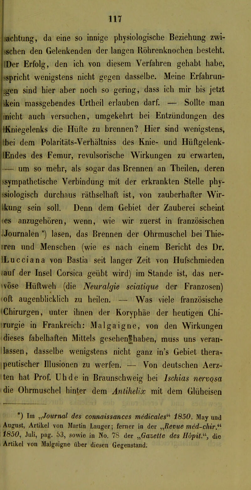achtung, da eine so innige physiologische Beziehung zwi- i sehen den Gelenkenden der langen Röhrenknochen besteht. Der Erfolg, den ich von diesem Verfahren gehabt habe, 'Spricht wenigstens nicht gegen dasselbe. Meine Erfahrun- gen sind hier aber noch so gering, dass ich mir bis jetzt hkein massgebendes Urtheil erlauben darf. — Sollte man nicht auch versuchen, umgekehrt bei Entzündungen des ^Kniegelenks die Hüfte zu brennen? Hier sind wenigstens, .bei dem Polaritäts-Verhältniss des Knie- und Hüftgelenk- lEndes des Femur, revulsorische Wirkungen zu erwarten, — um so mehr, als sogar das Brennen an Theilen, deren 'Sympathetische Verbindung mit der erkrankten Stelle phy- siologisch durchaus räthselhaft ist, von zauberhafter Wir- kung sein soll. Denn dem Gebiet der Zauberei scheint <es anzugehören, wenn, wie wir zuerst in französischen Journalen*) lasen, das Brennen der Ohrmuschel bei Thie- iren und Menschen (wie es nach einem Bericht des Dr. ILucciana von Bastia seit langer Zeit von Hufschmieden auf der Insel Corsica geübt wird) im Stande ist, das ner- 'vÖse Hüftweh (die Neuralgie sciatique der Franzosen) oft augenblicklich zu heilen. — Was viele französische Chirurgen, unter ihnen der Koryphäe der heutigen Chi- rurgie in Frankreich: Malgaigne, von den Wirkungen dieses fabelhaften Mittels gesehen^haben, muss uns veran- lassen, dasselbe wenigstens nicht ganz in’s Gebiet thera- peutischer Illusionen zu werfen. — Von deutschen Aerz- ten hat Prof. Uh de in Braunschweig bei Ischias nervQsa die Ohrmuschel hinter dem Anlihelix mit dem Glüheisen *) Im „Journal des connaissances medicales“ 1850. May und August, Artikel von Martin Lauger; ferner in der „Revue med-chir.il 1850, Juli, pag. 53, sowie in No. 78 der „Gaz,ette des Höpitdie Artikel von Malgaigne über diesen Gegenstand.
