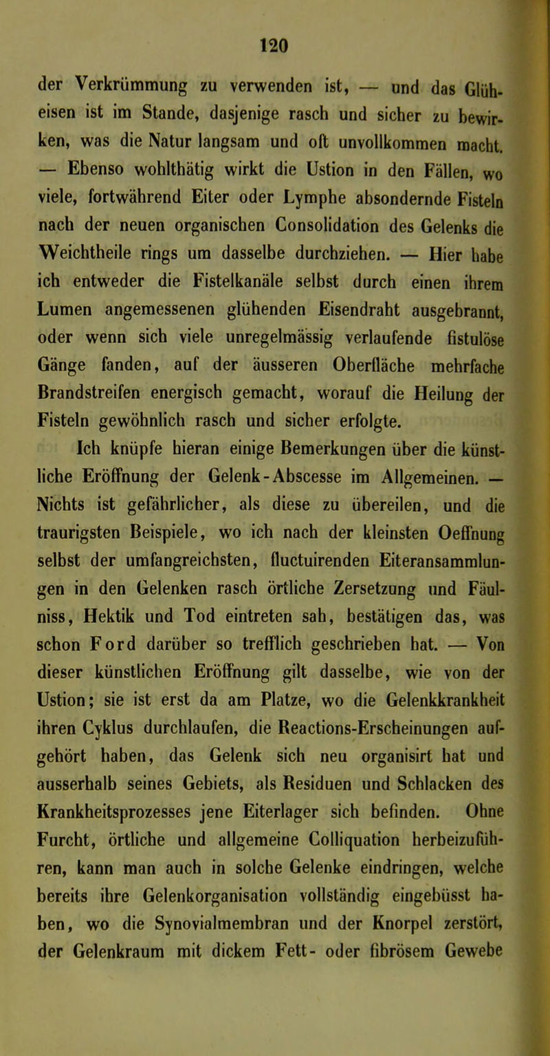 der Verkrümmung zu verwenden ist, — und das Glüh- eisen ist im Stande, dasjenige rasch und sicher zu bewir- ken, was die Natur langsam und oft unvollkommen macht. — Ebenso wohlthätig wirkt die Ustion in den Fällen, wo viele, fortwährend Eiter oder Lymphe absondernde Fisteln nach der neuen organischen Consolidation des Gelenks die Weichtheile rings um dasselbe durchziehen. — Hier habe ich entweder die Fistelkanäle selbst durch einen ihrem Lumen angemessenen glühenden Eisendraht ausgebrannt, oder wenn sich viele unregelmässig verlaufende fistulöse Gänge fanden, auf der äusseren Oberlläche mehrfache Brandstreifen energisch gemacht, worauf die Heilung der Fisteln gewöhnlich rasch und sicher erfolgte. Ich knüpfe hieran einige Bemerkungen über die künst- liche Eröffnung der Gelenk-Abscesse im Allgemeinen. — Nichts ist gefährlicher, als diese zu übereilen, und die traurigsten Beispiele, wo ich nach der kleinsten Oeffnung selbst der umfangreichsten, fluctuirenden Eiteransammlun- gen in den Gelenken rasch örtliche Zersetzung und Fäul- niss, Hektik und Tod eintreten sah, bestätigen das, was schon Ford darüber so trefflich geschrieben hat. — Von dieser künstlichen Eröffnung gilt dasselbe, wie von der Ustion; sie ist erst da am Platze, wo die Gelenkkrankheit ihren Cyklus durchlaufen, die Reactions-Erscheinungen auf- gehört haben, das Gelenk sich neu organisirt hat und ausserhalb seines Gebiets, als Residuen und Schlacken des Krankheitsprozesses jene Eiterlager sich befinden. Ohne Furcht, örtliche und allgemeine Colliquation herbeizufüh- ren, kann man auch in solche Gelenke eindringen, welche bereits ihre Gelenkorganisation vollständig eingebiisst ha- ben, wo die Synovialmembran und der Knorpel zerstört, der Gelenkraum mit dickem Fett- oder fibrösem Gewebe