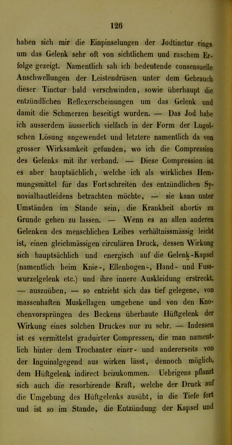I 126 haben sich mir die Einpinselungen der Jodtinctur rings um das Gelenk sehr oft von sichtlichem und raschem Er- folge gezeigt. Namentlich sah ich bedeutende consensuelle Anschwellungen der Leistendrüsen unter dem Gebrauch dieser Tinctur bald verschwinden, sowie überhaupt die entzündlichen Reflexerscheinungen um das Gelenk und damit die Schmerzen beseitigt wurden. — Das Jod habe ich ausserdem äusserlich vielfach in der Form der Lugol- schen Lösung angewendet und letztere namentlich da von grosser Wirksamkeit gefunden, wo ich die Compression des Gelenks mit ihr verband. — Diese Compression ist es aber hauptsächlich, welche ich als wirkliches Hem- mungsmittel für das Fort schreiten des entzündlichen Sy- novialhautleidens betrachten möchte, — sie kann unter Umständen im Stande sein, die Krankheit abortiv zu Grunde gehen zu lassen. — Wenn es an allen anderen Gelenken des menschlichen Leibes verhältnissmässig leicht ist, einen gleichmässigen circulären Druck, dessen Wirkung sich hauptsächlich und energisch auf die Gelenk-Kapsel (namentlich beim Knie-, Ellenbogen-, Hand- und Fuss- wurzelgelenk etc.) und ihre innere Auskleidung erstreckt, — auszuüben, — so entzieht sich das tief gelegene, von massenhaften Muskellagen umgebene und von den Kno- chenvorsprüngen des Beckens überbaute Hüftgelenk der Wirkung eines solchen Druckes nur zu sehr. — Indessen ist es vermittelst graduirter Compressen, die man nament- lich hinter dem Trochanter einer- und andererseits von der Inguinalgegend aus wirken lässt, dennoch möglich, dem Hüftgelenk indirect beizukommen. Uebrigens pflanzt sich auch die resorbirende Kraft, welche der Druck auf die Umgebung des Hüftgelenks ausübt, in die Tiefe fort und ist so im Stande, die Entzündung der Kapsel und