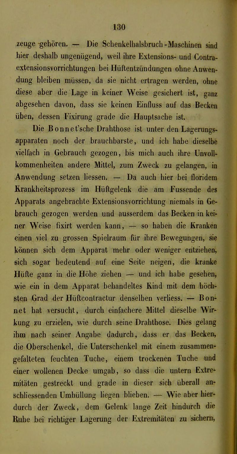 zeuge-gehören. — Die Schenkellialsbruch-Maschinen sind hier deshalb ungenügend, weil ihre Extensions- und Contra- extensionsvorrichtungen bei Ilüftentzündungen ohne Anwen- dung bleiben müssen, da sie nicht ertragen werden, ohne diese aber die Lage in keiner Weise gesichert ist, ganz abgesehen davon, dass sie keinen Einfluss auf das Becken üben, dessen Eixirung grade die Hauptsache ist. Die Bonnet’sche Drahthose ist unter den Lagerungs- apparaten noch der brauchbarste, und ich habe dieselbe vielfach in Gebrauch gezogen, bis mich auch ihre Unvoll- kommenheiten andere Mittel, zum Zweck zu gelangen, in Anwendung setzen liessen. — Da auch hier bei lloridem Rrankheitsprozess im Hüftgelenk die am Fussende des Apparats angebrachte Extensionsvorrichtung niemals in Ge- brauch gezogen werden und ausserdem das Becken in kei- ner Weise fixirt werden kann, — so haben die Kranken einen viel zu grossen Spielraum für ihre Bewegungen, sie können sich dem Apparat mehr oder weniger entziehen, sich sogar bedeutend auf eine Seite neigen, die kranke Hüfte ganz in die Höhe ziehen — und ich habe gesehen, wie ein in dem Apparat behandeltes Kind mit dem höch- sten Grad der Hüftcontractur denselben verliess. — Bon- net hat versucht, durch einfachere Mittel dieselbe Wir- kung zu erzielen, wie durch seine Drahthose. Dies gelang ihm nach seiner Angabe dadurch, dass er das Becken, die Oberschenkel, die Unterschenkel mit einem zusammen- gefalteten feuchten Tuche, einem trockenen Tuche und einer wollenen Decke umgab, so dass die untern Extre* mitäten gestreckt und grade in dieser sich überall an- schliessenden Umhüllung liegen blieben. — Wie aber hier- durch der Zweck, dem Gelenk lange Zeit hindurch die Kühe bei richtiger Lagerung der Extremitäten zu sichern,