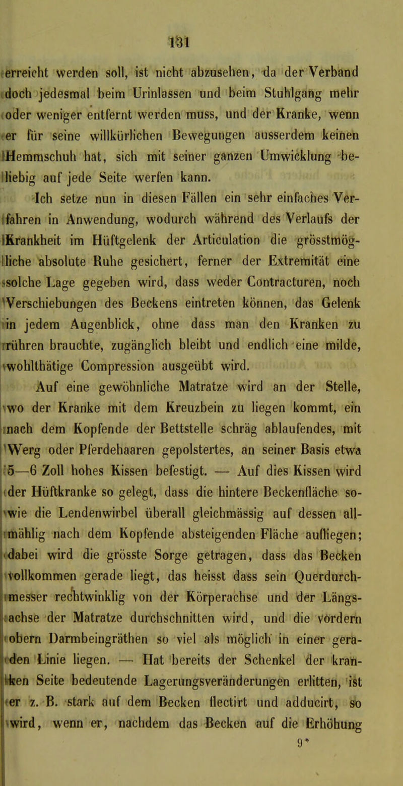 m erreicht werden soll, ist nicht abzusehen, da der Verband doch jedesmal beim Urinlassen und beim Stuhlgang mehr oder weniger entfernt werden muss, und der Kranke, wenn er für seine willkürlichen Bewegungen ausserdem keinen Hemmschuh hat, sich mit seiner ganzen Umwicklung be- liebig auf jede Seite werfen kann. Ich setze nun in diesen Fällen ein sehr einfaches Ver- fahren in Anwendung, wodurch während des Verlaufs der IKrankheit im Hüftgelenk der Articulation die grösstmög- ;liehe absolute Ruhe gesichert, ferner der Extremität eine ^solche Lage gegeben wird, dass weder Contracturen, noch Verschiebungen des Beckens eintreten können, das Gelenk in jedem Augenblick, ohne dass man den Kranken zu rühren brauchte, zugänglich bleibt und endlich eine milde, wohlthätige Compression ausgeübt wird. Auf eine gewöhnliche Matratze wird an der Stelle, wo der Kranke mit dem Kreuzbein zu liegen kommt, ein mach dem Kopfende der Bettstelle schräg ablaufendes, mit 'Werg oder Pferdehaaren gepolstertes, an seiner Basis etwa 5—6 Zoll hohes Kissen befestigt. — Auf dies Rissen wird der Hüftkranke so gelegt, dass die hintere Beckenfläche so- wie die Lendenwirbel überall gleichmässig auf dessen all- mählig nach dem Kopfende absteigenden Fläche aufliegen; dabei wird die grösste Sorge getragen, dass das Becken vollkommen gerade liegt, das heisst dass sein Querdurch- messer rechtwinklig von der Körperachse und der Längs- achse der Matratze durchschnitten wird, und die vordem obern Darmbeingräthen so viel als möglich in einer gera- den Linie liegen. — Hat bereits der Schenkel der kran- >ken Seite bedeutende Lagerungsveränderungen erlitten, ist uer z. B. stark auf dem Becken llectirt und adducirt, so wird, wenn er, nachdem das Becken auf die Erhöhung 9*