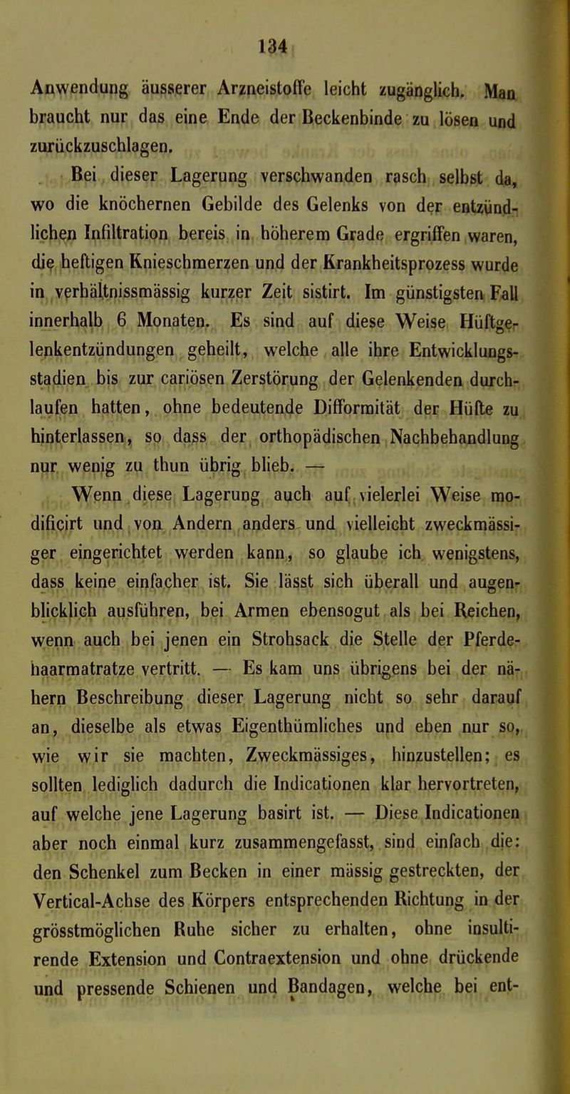 Anwendung äusserer ArzneistofFe leicht zugänglich. Man braucht nur das eine Ende der Beckenbinde zu lösen und zurückzuschlagen. Bei dieser Lagerung verschwanden rasch selbst da, wo die knöchernen Gebilde des Gelenks von der entzünd- lichen Infiltration bereis in höherem Grade ergriffen waren, die heftigen Knieschmerzen und der Krankheitsprozess wurde in verbältnissmässig kurzer Zeit sistirt. Im günstigsten Fall innerhalb 6 Monaten. Es sind auf diese Weise Hüftger lenkentzündungen geheilt, welche alle ihre Entwicklungs- stadien bis zur cariösen Zerstörung der Gelenkenden durch- laufen hatten, ohne bedeutende DifFormität der Hüfte zu hinterlassen, so dass der orthopädischen Nachbehandlung nur wenig zu thun übrig blieb. — Wenn diese Lagerung auch auf vielerlei Weise mo- dificirt und von Andern anders und vielleicht zweckmässi- ger eingerichtet werden kann, so glaube ich wenigstens, dass keine einfacher ist. Sie lässt sich überall und augen- blicklich ausführen, bei Armen ebensogut als bei Reichen, wenn auch bei jenen ein Strohsack die Stelle der Pferde- haarmatratze vertritt. — Es kam uns übrigens bei der nä- hern Beschreibung dieser Lagerung nicht so sehr darauf an, dieselbe als etwas Eigenthümliches und eben nur so, wie wir sie machten, Zweckmässiges, hinzustellen; es sollten lediglich dadurch die Indicationen klar hervortreten, auf welche jene Lagerung basirt ist. — Diese Indicationen aber noch einmal kurz zusammengefasst, sind einfach die: den Schenkel zum Becken in einer mässig gestreckten, der Vertical-Achse des Körpers entsprechenden Richtung in der grösstmöglichen Ruhe sicher zu erhalten, ohne insulti- rende Extension und Contraextension und ohne drückende und pressende Schienen und Bandagen, welche bei ent-