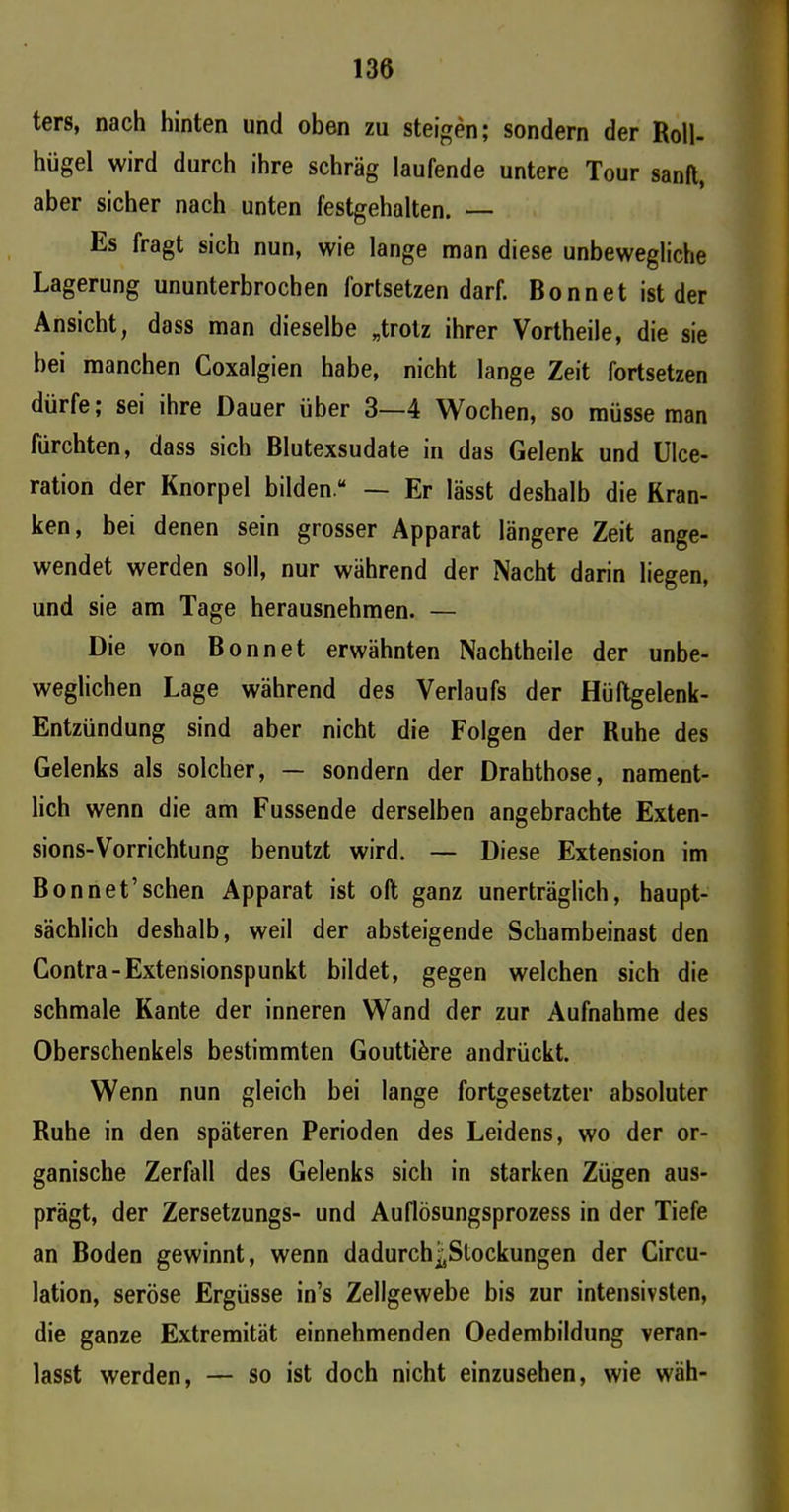 ters, nach hinten und oben zu steigen; sondern der Roll- hügel wird durch ihre schräg laufende untere Tour sanft, aber sicher nach unten festgehalten. — Es fragt sich nun, wie lange man diese unbewegliche Lagerung ununterbrochen fortsetzen darf. Bonnet ist der Ansicht, dass man dieselbe „trotz ihrer Vortheile, die sie hei manchen Coxalgien habe, nicht lange Zeit fortsetzen dürfe; sei ihre Dauer über 3—4 Wochen, so müsse man fürchten, dass sich Blutexsudate in das Gelenk und Ulce- ration der Knorpel bilden “ — Er lässt deshalb die Kran- ken, bei denen sein grosser Apparat längere Zeit ange- wendet werden soll, nur während der Nacht darin liegen, und sie am Tage herausnehmen. — Die von Bonnet erwähnten Nachtheile der unbe- weglichen Lage während des Verlaufs der Hüftgelenk- Entzündung sind aber nicht die Folgen der Ruhe des Gelenks als solcher, — sondern der Drahthose, nament- lich wenn die am Fussende derselben angebrachte Exten- sions-Vorrichtung benutzt wird. — Diese Extension im Bon net’sehen Apparat ist oft ganz unerträglich, haupt- sächlich deshalb, weil der absteigende Schambeinast den Contra-Extensionspunkt bildet, gegen welchen sich die schmale Kante der inneren Wand der zur Aufnahme des Oberschenkels bestimmten Gouttiöre andrückt. Wenn nun gleich bei lange fortgesetzter absoluter Ruhe in den späteren Perioden des Leidens, wo der or- ganische Zerfall des Gelenks sich in starken Zügen aus- prägt, der Zersetzungs- und Auflösungsprozess in der Tiefe an Boden gewinnt, wenn dadurch^Slockungen der Circu- lation, seröse Ergüsse in’s Zellgewebe bis zur intensivsten, die ganze Extremität einnehmenden Oedembildung veran- lasst werden, — so ist doch nicht einzusehen, wie wäh-