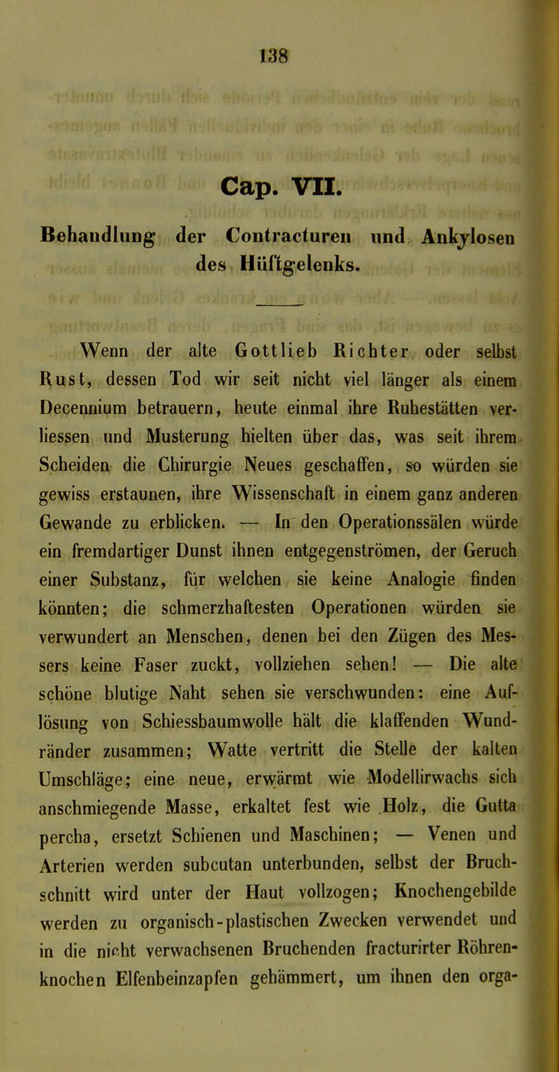 Cap. VII. Behandlung der Contracturen und Ankjlosen des Hüftgelenks. Wenn der alte Gottlieb Richter oder selbst Rust, dessen Tod wir seit nicht viel länger als einem Decennium betrauern, heute einmal ihre Ruhestätten ver- liessen und Musterung hielten über das, was seit ihrem Scheiden die Chirurgie Neues geschaffen, so würden sie gewiss erstaunen, ihre Wissenschaft in einem ganz anderen Gewände zu erblicken. ■— In den Operationssälen würde ein fremdartiger Dunst ihnen entgegenströmen, der Geruch einer Substanz, für welchen sie keine Analogie finden könnten; die schmerzhaftesten Operationen würden sie verwundert an Menschen, denen bei den Zügen des Mes- sers keine Faser zuckt, vollziehen sehen! — Die alte schöne blutige Naht sehen sie verschwunden: eine Auf- lösung von Schiessbaumwolle hält die klaffenden Wund- ränder zusammen; Watte vertritt die Stelle der kalten Umschläge; eine neue, erwärmt wie Modellirwachs sich anschmiegende Masse, erkaltet fest wie Holz, die Gutta percha, ersetzt Schienen und Maschinen; — Venen und Arterien werden subcutan unterbunden, selbst der Bruch- schnitt wird unter der Haut vollzogen; Rnochengebilde werden zu organisch-plastischen Zwecken verwendet und in die nicht verwachsenen Bruchenden fracturirter Röhren- knochen Elfenbeinzapfen gehämmert, um ihnen den orga-