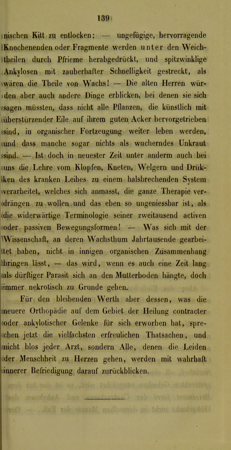 nischen Kitt zu entlocken; — ungefügige, hervorragende IKnochenenden oder Fragmente werden unter den Weich- theilen durch Pfrieme herabgedrückt, und spitzwinklige Ankylosen mit zauberhafter Schnelligkeit gestreckt, als wären die Theile von Wachs! — Die alten Herren wür- den aber auch andere Dinge erblicken, bei denen sie sich sagen müssten, dass nicht alle Pllanzen, die künstlich mit überstürzender Eile auf ihrem guten Acker hervorgetrieben •sind, in organischer Fortzeugung weiter leben werden, und dass manche sogar nichts als wucherndes Unkraut ?sind. — Ist doch in neuester Zeit unter anderm auch bei uns die Lehre vom Klopfen, Kneten, Weigern und Drük- •ken des kranken Leibes zu einem halsbrechenden System werarbeitet, welches sich anmasst, die ganze Therapie ver- drängen zu wollen und das eben so ungeniessbar ist, als die widerwärtige Terminologie seiner zweitausend activen oder passiven Bewegungsformen! — Was sich mit der 'Wissenschaft, an deren Wachsthum Jahrtausende gearbei- tet haben, nicht in innigen organischen Zusammenhang Ibringen lässt, — das wird, wenn es auch eine Zeit lang .als dürftiger Parasit sich an den Mutterboden bängte, doch ii,immer nekrotisch zu Grunde gehen. Für den bleibenden Werth aber dessen, was die ineuere Orthopädie auf dem Gebiet der Heilung contracter oder ankylotischer Gelenke für sich erworben hat, spre- chen jetzt die vielfachsten erfreulichen Thatsachen, und inicht blos jeder Arzt, sondern Alle, denen die Leiden der Menschheit zu Herzen gehen, werden mit wahrhaft innerer Befriedigung darauf zurückblicken.