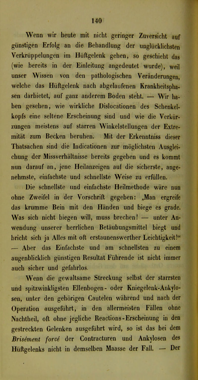 Wenn wir heute mit nicht geringer Zuversicht auf günstigen Erfolg an die Behandlung der unglücklichsten Verkrüppelungen im Hüftgelenk gehen, so geschieht das (wie bereits in der Einleitung angedeutet wurde), weil unser Wissen von den pathologischen Veränderungen, welche das Hüftgelenk nach abgelaufenen Krankheitspha- sen darbietet, auf ganz anderem Boden steht. — Wir ha- ben gesehen, wie wirkliche Dislocationen des Schenkel- kopfs eine seltene Erscheinung sind und wie die Verkür- zungen meistens auf starren Winkelstellungen der Extre- mität zum Becken beruhen. Mit der Erkenntniss dieser Thatsachen sind die Indicationen zur möglichsten Ausglei- chung der Missverhältnisse bereits gegeben und es kommt nun darauf an, jene Heilanzeigen auf die sicherste, ange- nehmste, einfachste und schnellste Weise zu erfüllen. Die schnellste und einfachste Heilmethode wäre nun ohne Zweifel in der Vorschrift gegeben: „Man ergreife das krumme Bein mit den Händen und biege es grade. Was sich nicht biegen will, muss brechen! — unter An- wendung unserer herrlichen Betäubungsmittel biegt und bricht sich ja Alles mit oft erstaunenswerther Leichtigkeit!“ — Aber das Einfachste und am schnellsten zu einem augenblicklich günstigen Resultat Führende ist nicht immer auch sicher und gefahrlos. Wenn die gewaltsame Streckung selbst der starrsten und spitzwinkligsten Ellenbogen- oder Kniegelenk-Ankylo- sen, unter den gehörigen Cautelen während und nach der Operation ausgeführt, in den allermeisten Fällen ohne Nachtheil, oft ohne jegliche Reactions-Erscheinung in den gestreckten Gelenken ausgeführt wird, so ist das bei dem Brisement force der Contracturen und Ankylosen des Hüftgelenks nicht in demselben Maasse der Fall. — Der