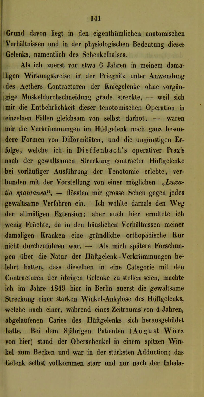 Grund davon liegt in den eigentümlichen anatomischen Verhältnissen und in der physiologischen Bedeutung dieses 'Gelenks, namentlich des Schenkelhalses. Als ich zuerst vor etwa 6 Jahren in meinem dama- ; ligen Wirkungskreise in der Priegnitz unter Anwendung des Aethers Contracturen der Kniegelenke ohne vorgän- gige Muskeldurchschneidung grade streckte, — weil sich mir die Entbehrlichkeit dieser tenotomischen Operation in einzelnen Fällen gleichsam von selbst darbot, — waren mir die Verkrümmungen im Hüftgelenk noch ganz beson- dere Formen von Difformitäten, und die ungünstigen Er- folge, welche ich in Dieffenbach’s operativer Praxis nach der gewaltsamen Streckung contracter Hüftgelenke bei vorläufiger Ausführung der Tenotomie erlebte, ver- bunden mit der Vorstellung von einer möglichen „Luxa- tio spontanea“, — flössten mir grosse Scheu gegen jedes gewaltsame Verfahren ein. Ich wählte damals den Weg der allmäligen Extension; aber auch hier erndtete ich wenig Früchte, da in den häuslichen Verhältnissen meiner damaligen Kranken eine gründliche orthopädische Kur nicht durchzuführen war. — Als mich spätere Forschun- gen über die Natur der Hüftgelenk-Verkrümmungen be- lehrt hatten, dass dieselben in eine Categorie mit den Contracturen der übrigen Gelenke zu stellen seien, machte ich im Jahre 1849 hier in Berlin zuerst die gewaltsame Streckung einer starken Winkel-Ankylose des Hüftgelenks, welche nach einer, während eines Zeitraums' von 4 Jahren, abgelaufenen Caries des Hüftgelenks sich herausgebildet hatte. Bei dem 8jährigen Patienten (August Würz von hier) stand der Oberschenkel in einem spitzen Win- kel zum Becken und war in der stärksten Adduction; das Gelenk selbst vollkommen starr und nur nach der Inhala-