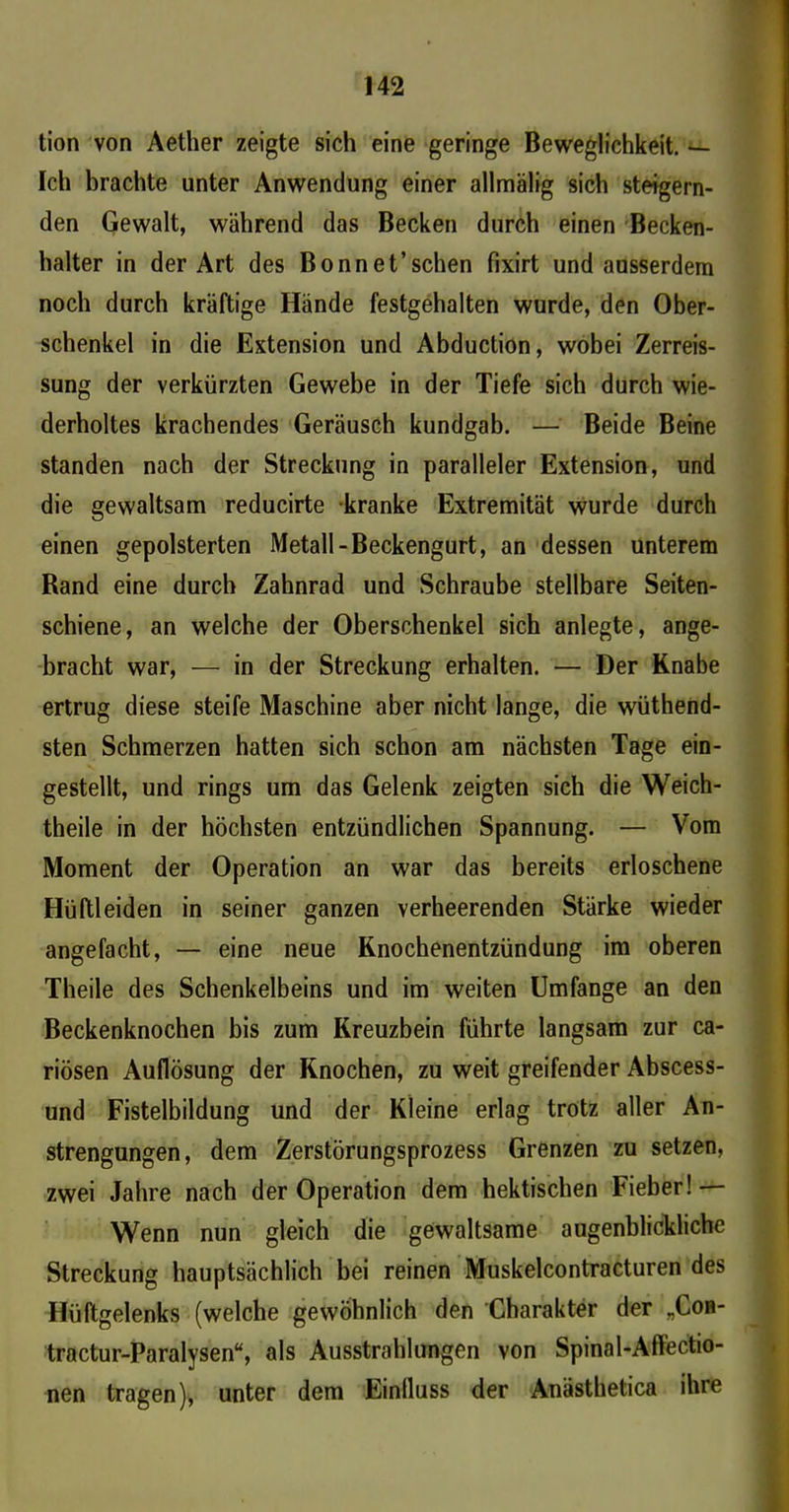 tion von Aether zeigte sich eine geringe Beweglichkeit. — Ich brachte unter Anwendung einer allmälig sich steigern- den Gewalt, während das Becken durch einen Becken- halter in der Art des Bonn et’sehen fixirt und ausserdem noch durch kräftige Hände festgehalten wurde, den Ober- schenkel in die Extension und Abduction, wobei Zerreis- sung der verkürzten Gewebe in der Tiefe sich durch wie- derholtes krachendes Geräusch kundgab. — Beide Beine standen nach der Streckung in paralleler Extension, und die gewaltsam reducirte kranke Extremität wurde durch einen gepolsterten Metall-Beckengurt, an dessen unterem Band eine durch Zahnrad und Schraube stellbare Seiten- schiene, an welche der Oberschenkel sich anlegte, ange- bracht war, — in der Streckung erhalten. — Der Knabe ertrug diese steife Maschine aber nicht lange, die wüthend- sten Schmerzen hatten sich schon am nächsten Tage ein- gestellt, und rings um das Gelenk zeigten sich die Weich- theile in der höchsten entzündlichen Spannung. — Vom Moment der Operation an war das bereits erloschene Hüftleiden in seiner ganzen verheerenden Stärke wieder angefacht, — eine neue Knochenentzündung im oberen Theile des Schenkelbeins und im weiten Umfange an den Beckenknochen bis zum Kreuzbein führte langsam zur ca- riösen Auflösung der Knochen, zu weit greifender Abscess- und Fistelbildung und der Kleine erlag trotz aller An- strengungen, dem Zerstörungsprozess Grenzen zu setzen, zwei Jahre nach der Operation dem hektischen Fieber! — Wenn nun gleich die gewaltsame augenblickliche Streckung hauptsächlich bei reinen Muskelcontracturen des Hüftgelenks (welche gewöhnlich den Charakter der „Coh- tractur-Paralysen“, als Ausstrahlungen von Spinal-Affectio- nen tragen), unter dem Einlluss der Anästhetica ihre