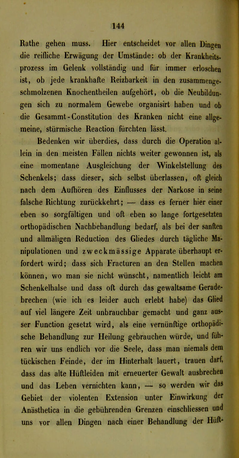 Rathe gehen muss. Hier entscheidet vor allen Dingen die reifliche Erwägung der Umstände: ob der Krankheits- prozess im Gelenk vollständig und für immer erloschen ist, ob jede krankhafte Reizbarkeit in den zusammenge- schmolzenen Knochentheilen aufgehört, ob die Neubildun- gen sich zu normalem Gewebe organisirt haben und ob die Gesammt-Constitution des Kranken nicht eine allge- meine, stürmische Reaction fürchten lässt. Bedenken wir überdies, dass durch die Operation al- lein in den meisten Fällen nichts weiter gewonnen ist, als eine momentane Ausgleichung der Winkelstellung des Schenkels; dass dieser, sich selbst überlassen, oft gleich nach dem Aufhören des Einflusses der Narkose in seine falsche Richtung zurückkehrt; — dass es ferner hiereiner eben so sorgfältigen und oft eben so lange fortgesetzten orthopädischen Nachbehandlung bedarf, als bei der sanften und allmäligen Reduction des Gliedes durch tägliche Ma- nipulationen und zweckmässige Apparate überhaupt er- fordert wird; dass sich Fracturen an den Stellen machen können, wo man sie nicht wünscht, namentlich leicht am Schenkelhälse und dass oft durch das gewaltsame Gerade- brechen (wie ich es leider auch erlebt habe) das Glied auf viel längere Zeit unbrauchbar gemacht und ganz aus- ser Function gesetzt wird, als eine vernünftige orthopädi- sche Behandlung zur Heilung gebrauchen würde, und füh- ren wir uns endlich vor die Seele, dass man niemals dem tückischen Feinde, der im Hinterhalt lauert, trauen darf, dass das alte Hüftleiden mit erneuerter Gewalt ausbrechen und das Leben vernichten kann, — so werden wir das Gebiet der violenten Extension unter Einwirkung der Anästhetica in die gebührenden Grenzen einschliessen und uns vor allen Dingen nach einer Behandlung der Hüft*